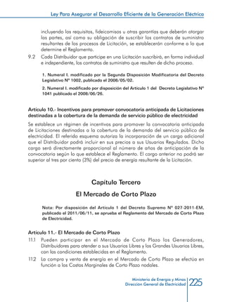 225Ministerio de Energía y Minas
Dirección General de Electricidad
incluyendo los requisitos, fideicomisos u otras garantías que deberán otorgar
las partes, así como su obligación de suscribir los contratos de suministro
resultantes de los procesos de Licitación, se establecerán conforme a lo que
determine el Reglamento.
9.2 	 Cada Distribuidor que participe en una Licitación suscribirá, en forma individual
e independiente, los contratos de suministro que resulten de dicho proceso.
1. Numeral I. modificado por la Segunda Disposición Modificatoria del Decreto
Legislativo Nº 1002, publicado el 2008/05/02.
2. Numeral I. modificado por disposición del Artículo 1 del Decreto Legislativo Nº
1041 publicado el 2008/06/26.
Artículo 10.- Incentivos para promover convocatoria anticipada de Licitaciones
destinadas a la cobertura de la demanda de servicio público de electricidad
Se establece un régimen de incentivos para promover la convocatoria anticipada
de Licitaciones destinadas a la cobertura de la demanda del servicio público de
electricidad. El referido esquema autoriza la incorporación de un cargo adicional
que el Distribuidor podrá incluir en sus precios a sus Usuarios Regulados. Dicho
cargo será directamente proporcional al número de años de anticipación de la
convocatoria según lo que establece el Reglamento. El cargo anterior no podrá ser
superior al tres por ciento (3%) del precio de energía resultante de la Licitación.
Capítulo Tercero
El Mercado de Corto Plazo
Nota: Por disposición del Artículo 1 del Decreto Supremo Nº 027-2011-EM,
publicado el 2011/06/11, se aprueba el Reglamento del Mercado de Corto Plazo
de Electricidad.
Artículo 11.- El Mercado de Corto Plazo
11.1	 Pueden participar en el Mercado de Corto Plazo los Generadores,
Distribuidores para atender a sus Usuarios Libres y los Grandes Usuarios Libres,
con las condiciones establecidas en el Reglamento.
11.2 	 La compra y venta de energía en el Mercado de Corto Plazo se efectúa en
función a los Costos Marginales de Corto Plazo nodales.
Ley Para Asegurar el Desarrollo Eficiente de la Generación Eléctrica
 