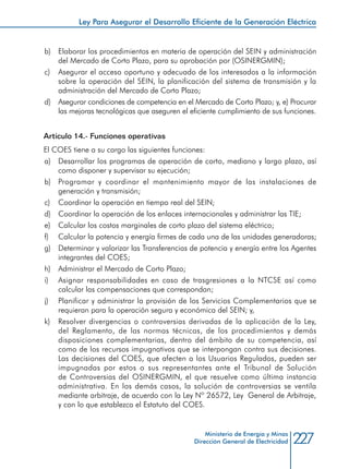 227Ministerio de Energía y Minas
Dirección General de Electricidad
b) 	 Elaborar los procedimientos en materia de operación del SEIN y administración
del Mercado de Corto Plazo, para su aprobación por (OSINERGMIN);
c) 	 Asegurar el acceso oportuno y adecuado de los interesados a la información
sobre la operación del SEIN, la planificación del sistema de transmisión y la
administración del Mercado de Corto Plazo;
d) 	 Asegurar condiciones de competencia en el Mercado de Corto Plazo; y, e) Procurar
las mejoras tecnológicas que aseguren el eficiente cumplimiento de sus funciones.
Artículo 14.- Funciones operativas
El COES tiene a su cargo las siguientes funciones:
a) 	 Desarrollar los programas de operación de corto, mediano y largo plazo, así
como disponer y supervisar su ejecución;
b) 	 Programar y coordinar el mantenimiento mayor de las instalaciones de
generación y transmisión;
c) 	 Coordinar la operación en tiempo real del SEIN;
d) 	 Coordinar la operación de los enlaces internacionales y administrar las TIE;
e) 	 Calcular los costos marginales de corto plazo del sistema eléctrico;
f) 	 Calcular la potencia y energía firmes de cada una de las unidades generadoras;
g) 	 Determinar y valorizar las Transferencias de potencia y energía entre los Agentes
integrantes del COES;
h) 	 Administrar el Mercado de Corto Plazo;
i) 	 Asignar responsabilidades en caso de trasgresiones a la NTCSE así como
calcular las compensaciones que correspondan;
j) 	 Planificar y administrar la provisión de los Servicios Complementarios que se
requieran para la operación segura y económica del SEIN; y,
k) 	 Resolver divergencias o controversias derivadas de la aplicación de la Ley,
del Reglamento, de las normas técnicas, de los procedimientos y demás
disposiciones complementarias, dentro del ámbito de su competencia, así
como de los recursos impugnativos que se interpongan contra sus decisiones.
Las decisiones del COES, que afecten a los Usuarios Regulados, pueden ser
impugnadas por estos o sus representantes ante el Tribunal de Solución
de Controversias del OSINERGMIN, el que resuelve como última instancia
administrativa. En los demás casos, la solución de controversias se ventila
mediante arbitraje, de acuerdo con la Ley Nº 26572, Ley General de Arbitraje,
y con lo que establezca el Estatuto del COES.
Ley Para Asegurar el Desarrollo Eficiente de la Generación Eléctrica
 