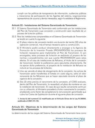 231Ministerio de Energía y Minas
Dirección General de Electricidad
cumplir con las políticas de transparencia de información, audiencias públicas
y mecanismos de participación de los Agentes del sistema, organizaciones
representativas de usuarios y demás interesados, según lo establece el Reglamento.
Artículo 22.- Instalaciones del Sistema Garantizado de Transmisión
22.1 	El Sistema Garantizado de Transmisión está conformado por las instalaciones
del Plan de Transmisión cuya concesión y construcción sean resultado de un
proceso de licitación pública.
22.2 	Para las instalaciones comprendidas en el Sistema Garantizado de Transmisión
se tendrá en cuenta lo siguiente:
a) 	El plazo máximo de concesión tendrá una duración de treinta (30) años de
operación comercial, más el tiempo necesario para su construcción;
b) 	El Ministerio podrá conducir directamente o encargar a la Agencia de
Promoción de la Inversión Privada (PROINVERSIÓN) los procesos de
licitación necesarios para implementar el Plan de Transmisión. Si son
encargados, estos procesos de licitación se realizarán al amparo de las
normas y procedimientos con que cuenta PROINVERSIÓN para estos
efectos. En el caso de instalaciones de Refuerzo, el titular de la concesión
de transmisión tendrá la preferencia para ejecutarlas directamente. De
no ejercer dicha preferencia, el proyecto de la instalación de Refuerzo se
incluirá en los procesos de licitación;
c) Una vez vencido el plazo de otorgamiento de la concesión, los activos de
transmisión serán transferidos al Estado sin costo alguno, salvo el valor
remanente de los Refuerzos que se hayan ejecutado durante el plazo de
vigencia de la concesión;
d) 	Dos (2) años previos al vencimiento de la concesión, el COES evaluará,
dentro del Plan de Transmisión, la necesidad y el plazo de mantener en uso
la instalación de transmisión. En caso de que resulte conveniente continuar
con su utilización, el Ministerio procederá a licitar nuevamente la concesión,
empleando como factor de competencia la remuneración garantizada que
cubra los Costos de Explotación durante el siguiente plazo de concesión.
1. Inciso b) del numeral 2.2 modificado por el Articulo Único de la Ley N 28958,
publicada el 2007/01/20.
Artículo 23.- Objetivos de la determinación de los cargos del Sistema
Garantizado de Transmisión
La determinación de los cargos del Sistema Garantizado de Transmisión tiene como
Ley Para Asegurar el Desarrollo Eficiente de la Generación Eléctrica
 