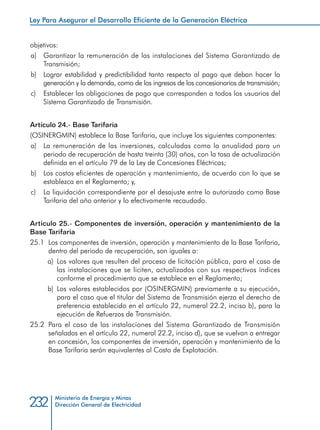 Ministerio de Energía y Minas
Dirección General de Electricidad232
objetivos:
a) 	 Garantizar la remuneración de las instalaciones del Sistema Garantizado de
Transmisión;
b) 	 Lograr estabilidad y predictibilidad tanto respecto al pago que deban hacer la
generación y la demanda, como de los ingresos de los concesionarios de transmisión;
c) 	 Establecer las obligaciones de pago que corresponden a todos los usuarios del
Sistema Garantizado de Transmisión.
Artículo 24.- Base Tarifaria
(OSINERGMIN) establece la Base Tarifaria, que incluye los siguientes componentes:
a) 	 La remuneración de las inversiones, calculadas como la anualidad para un
periodo de recuperación de hasta treinta (30) años, con la tasa de actualización
definida en el artículo 79 de la Ley de Concesiones Eléctricas;
b) 	 Los costos eficientes de operación y mantenimiento, de acuerdo con lo que se
establezca en el Reglamento; y,
c) 	 La liquidación correspondiente por el desajuste entre lo autorizado como Base
Tarifaria del año anterior y lo efectivamente recaudado.
Artículo 25.- Componentes de inversión, operación y mantenimiento de la
Base Tarifaria
25.1 	Los componentes de inversión, operación y mantenimiento de la Base Tarifaria,
dentro del periodo de recuperación, son iguales a:
a) 	Los valores que resulten del proceso de licitación pública, para el caso de
las instalaciones que se liciten, actualizados con sus respectivos índices
conforme el procedimiento que se establece en el Reglamento;
b) 	Los valores establecidos por (OSINERGMIN) previamente a su ejecución,
para el caso que el titular del Sistema de Transmisión ejerza el derecho de
preferencia establecido en el artículo 22, numeral 22.2, inciso b), para la
ejecución de Refuerzos de Transmisión.
25.2 	Para el caso de las instalaciones del Sistema Garantizado de Transmisión
señaladas en el artículo 22, numeral 22.2, inciso d), que se vuelvan a entregar
en concesión, los componentes de inversión, operación y mantenimiento de la
Base Tarifaria serán equivalentes al Costo de Explotación.
Ley Para Asegurar el Desarrollo Eficiente de la Generación Eléctrica
 