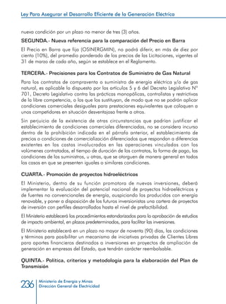 Ministerio de Energía y Minas
Dirección General de Electricidad236
nueva condición por un plazo no menor de tres (3) años.
SEGUNDA.- Nueva referencia para la comparación del Precio en Barra
El Precio en Barra que fija (OSINERGMIN), no podrá diferir, en más de diez por
ciento (10%), del promedio ponderado de los precios de las Licitaciones, vigentes al
31 de marzo de cada año, según se establece en el Reglamento.
TERCERA.- Precisiones para los Contratos de Suministro de Gas Natural
Para los contratos de compraventa o suministro de energía eléctrica y/o de gas
natural, es aplicable lo dispuesto por los artículos 5 y 6 del Decreto Legislativo Nº
701, Decreto Legislativo contra las prácticas monopólicas, controlistas y restrictivas
de la libre competencia, o los que los sustituyan, de modo que no se podrán aplicar
condiciones comerciales desiguales para prestaciones equivalentes que coloquen a
unos competidores en situación desventajosa frente a otros.
Sin perjuicio de la existencia de otras circunstancias que podrían justificar el
establecimiento de condiciones comerciales diferenciadas, no se considera incurso
dentro de la prohibición indicada en el párrafo anterior, el establecimiento de
precios o condiciones de comercialización diferenciados que respondan a diferencias
existentes en los costos involucrados en las operaciones vinculados con los
volúmenes contratados, el tiempo de duración de los contratos, la forma de pago, las
condiciones de los suministros, u otras, que se otorguen de manera general en todos
los casos en que se presenten iguales o similares condiciones.
CUARTA.- Promoción de proyectos hidroeléctricos
El Ministerio, dentro de su función promotora de nuevas inversiones, deberá
implementar la evaluación del potencial nacional de proyectos hidroeléctricos y
de fuentes no convencionales de energía, auspiciando los producidos con energía
renovable, y poner a disposición de los futuros inversionistas una cartera de proyectos
de inversión con perfiles desarrollados hasta el nivel de prefactibilidad.
El Ministerio establecerá los procedimientos estandarizados para la aprobación de estudios
de impacto ambiental, en plazos predeterminados, para facilitar las inversiones.
El Ministerio establecerá en un plazo no mayor de noventa (90) días, las condiciones
y términos para posibilitar un mecanismo de iniciativas privadas de Clientes Libres
para aportes financieros destinados a inversiones en proyectos de ampliación de
generación en empresas del Estado, que tendrán carácter reembolsable.
QUINTA.- Política, criterios y metodología para la elaboración del Plan de
Transmisión
Ley Para Asegurar el Desarrollo Eficiente de la Generación Eléctrica
 