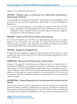 Ministerio de Energía y Minas
Dirección General de Electricidad238
adecuen a las condiciones del mercado.
OCTAVA.- Medidas para la promoción de la Generación Distribuida y
Cogeneración eficientes
Las actividades de Generación Distribuida y Cogeneración interconectadas al SEIN
se regirán por las siguientes disposiciones, de acuerdo con lo que establezca el
Reglamento:
a) 	 La venta de sus excedentes no contratados de energía al Mercado de Corto
Plazo, asignados a los Generadores de mayor Transferencia (de compra o
negativa) en dicho mercado; y, b) El uso de las redes de distribución pagando
únicamente el costo incremental incurrido.
NOVENA.- Ingreso tarifario de los enlaces internacionales
Los montos transferidos por el COES a los Generadores y los que a su vez éstos
paguen a los Transmisores por concepto de Ingreso Tarifario de los Enlaces
Internacionales, son gasto o costo deducibles para efectos de la determinación de la
renta neta del COES y de los Generadores, respectivamente.
DÉCIMA.- Expedición de Reglamentos
El Poder Ejecutivo expedirá la reglamentación necesaria para la aplicación de la
presente Ley, dentro de los ciento ochenta (180) días calendario siguientes a la fecha
de su publicación.
UNDÉCIMA.- Recursos para Capacitación en Electricidad
Créase el Consejo de Administración de Recursos para la Capacitación en
Electricidad (CARELEC) con el objeto de financiar la transferencia de tecnología y
capacitación en el ámbito del Subsector Electricidad, con un presupuesto anual no
mayor al diez por ciento (10%) del monto de los aportes efectuados por las empresas
eléctricas el año anterior, a que se refiere el inciso g) del artículo 31 de la Ley de
Concesiones Eléctricas. El Reglamento definirá la organización y funcionamiento del
referido Consejo.
DUODÉCIMA.- Costos Marginales ante interrupciones del suministro de gas
natural
En el caso de interrupción total o parcial del suministro de gas natural a centrales de
generación eléctrica, debido a problemas en la inyección o a fallas en el sistema de
transporte de la Red Principal definidas en la Ley N° 27133, los costos marginales de
corto plazo serán iguales a los registrados en el mismo día de la semana previa a la
Ley Para Asegurar el Desarrollo Eficiente de la Generación Eléctrica
 