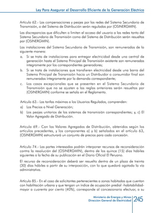 245Ministerio de Energía y Minas
Dirección General de Electricidad
Artículo 62.- Las compensaciones y peajes por las redes del Sistema Secundario de
Transmisión, o del Sistema de Distribución serán reguladas por (OSINERGMIN).
Las discrepancias que dificulten o limiten el acceso del usuario a las redes tanto del
Sistema Secundario de Transmisión como del Sistema de Distribución serán resueltas
por (OSINERGMIN).
Las instalaciones del Sistema Secundario de Transmisión, son remuneradas de la
siguiente manera:
a. 	 Si se trata de instalaciones para entregar electricidad desde una central de
generación hasta el Sistema Principal de Transmisión existente son remuneradas
íntegramente por los correspondientes generadores;
b. 	 Si se trata de instalaciones que transfieren electricidad desde una barra del
Sistema Principal de Transmisión hacia un Distribuidor o consumidor final son
remuneradas íntegramente por la demanda correspondiente;
c. 	 Los casos excepcionales que se presenten en el Sistema Secundario de
Transmisión que no se ajusten a las reglas anteriores serán resueltos por
(OSINERGMIN) conforme se señala en el Reglamento.
Artículo 63.- Las tarifas máximas a los Usuarios Regulados, comprenden:
a) 	 Los Precios a Nivel Generación;
b) 	 Los peajes unitarios de los sistemas de transmisión correspondientes; y, c) El
Valor Agregado de Distribución.
Artículo 69.- Con los Valores Agregados de Distribución, obtenidos según los
artículos precedentes, y los componentes a) y b) señalados en el artículo 63,
(OSINERGMIN) estructurará un conjunto de precios para cada concesión.
Artículo 74.- Las partes interesadas podrán interponer recursos de reconsideración
contra la resolución del (OSINERGMIN), dentro de los quince (15) días hábiles
siguientes a la fecha de su publicación en el Diario Oficial El Peruano.
El recurso de reconsideración deberá ser resuelto dentro de un plazo de treinta
(30) días hábiles a partir de su interposición, con lo que quedará agotada la vía
administrativa.
Artículo 85.- En el caso de solicitantes pertenecientes a zonas habitadas que cuentan
con habilitación urbana y que tengan un índice de ocupación predial -habitabilidad-
mayor a cuarenta por ciento (40%), corresponde al concesionario efectuar, a su
Ley Para Asegurar el Desarrollo Eficiente de la Generación Eléctrica
 