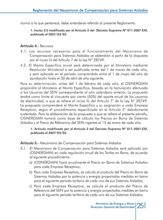 251Ministerio de Energía y Minas
Dirección General de Electricidad
norma a la que pertenece, debe entenderse referido al presente Reglamento.
1. Inciso 3.5 modificado por el Artículo 2 del Decreto Supremo Nº 011-2007-EM,
publicado el 2007/03/03.
Artículo 4.- Recursos
4.1. Los recursos necesarios para el funcionamiento del Mecanismo de
Compensación para Sistemas Aislados se obtendrán a partir de lo dispuesto
por el inciso h) del Artículo 7 de la Ley Nº 28749.
4.2. El Monto Específico anual será determinado por el Ministerio mediante
Resolución Ministerial a ser publicada antes del 1 de marzo de cada año,
y será aplicado en el período comprendido entre el 1 de mayo del año de
aprobación hasta el 30 de abril de año siguiente.
Para su determinación, antes del 1 de febrero de cada año, el OSINERGMIN
propondrá al Ministerio el Monto Específico, basado en la facturación efectuada
a los Usuarios del SEIN correspondiente al año calendario anterior. La propuesta
tendrá como límite el cincuenta por ciento (50%) del aporte anual de los usuarios
de electricidad, a que se refiere el inciso h) del Artículo 7° de la Ley N° 28749.
La propuesta comprenderá el Monto Específico y su asignación a cada Empresa
Receptora, según el procedimiento especificado en el Artículo 5° debidamente
sustentado. Para la elaboración de la propuesta a que se refiere el presente párrafo,
OSINERGMIN tomará como base de cálculo los Precios en Barra de Sistemas
Aislados y el Precio de Referencia del SEIN vigentes al 15 de enero de cada año.
1. Artículo modificado por el Artículo 2 del Decreto Supremo Nº 011-2007-EM,
publicado el 2007/03/03.
Artículo 5.- Mecanismo de Compensación para Sistemas Aislados
5.1. 	 El Mecanismo de Compensación para Sistemas Aislados será aplicado por
(OSINERGMIN) en cada regulación anual de las Tarifas en Barra, de acuerdo
al siguiente procedimiento:
a) 	(OSINERGMIN) fijará anualmente el Precio en Barra de Sistemas Aislados
para cada Empresa Receptora;
b) 	Para cada Empresa Receptora, se calcula el producto del Precio en Barra de
Sistemas Aislados por la potencia y energía proyectadas medidas en barra
para el siguiente período tarifario de cada uno de sus Sistemas Aislados;
c) 	Para cada Empresa Receptora, se calcula el producto del Precio de
Referencia del SEIN por la potencia y energía proyectadas medidas en barra
para el siguiente periodo tarifario de cada uno de sus Sistemas Aislados;
Reglamento del Mecanismo de Compensación para Sistemas Aislados
 