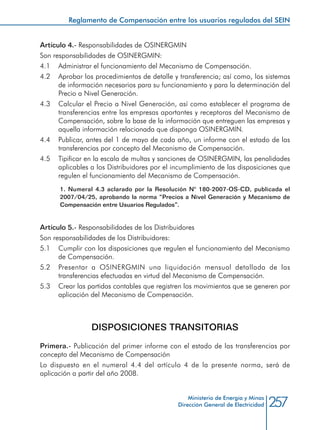 257Ministerio de Energía y Minas
Dirección General de Electricidad
Artículo 4.- Responsabilidades de OSINERGMIN
Son responsabilidades de OSINERGMIN:
4.1 	 Administrar el funcionamiento del Mecanismo de Compensación.
4.2 	 Aprobar los procedimientos de detalle y transferencia; así como, los sistemas
de información necesarios para su funcionamiento y para la determinación del
Precio a Nivel Generación.
4.3 	 Calcular el Precio a Nivel Generación, así como establecer el programa de
transferencias entre las empresas aportantes y receptoras del Mecanismo de
Compensación, sobre la base de la información que entreguen las empresas y
aquella información relacionada que disponga OSINERGMIN.
4.4 	 Publicar, antes del 1 de mayo de cada año, un informe con el estado de las
transferencias por concepto del Mecanismo de Compensación.
4.5 	 Tipificar en la escala de multas y sanciones de OSINERGMIN, las penalidades
aplicables a los Distribuidores por el incumplimiento de las disposiciones que
regulen el funcionamiento del Mecanismo de Compensación.
1. Numeral 4.3 aclarado por la Resolución N° 180-2007-OS-CD, publicada el
2007/04/25, aprobando la norma “Precios a Nivel Generación y Mecanismo de
Compensación entre Usuarios Regulados”.
Artículo 5.- Responsabilidades de los Distribuidores
Son responsabilidades de los Distribuidores:
5.1 	 Cumplir con las disposiciones que regulen el funcionamiento del Mecanismo
de Compensación.
5.2 	 Presentar a OSINERGMIN una liquidación mensual detallada de las
transferencias efectuadas en virtud del Mecanismo de Compensación.
5.3 	 Crear las partidas contables que registren los movimientos que se generen por
aplicación del Mecanismo de Compensación.
DISPOSICIONES TRANSITORIAS
Primera.- Publicación del primer informe con el estado de las transferencias por
concepto del Mecanismo de Compensación
Lo dispuesto en el numeral 4.4 del artículo 4 de la presente norma, será de
aplicación a partir del año 2008.
Reglamento de Compensación entre los usuarios regulados del SEIN
 