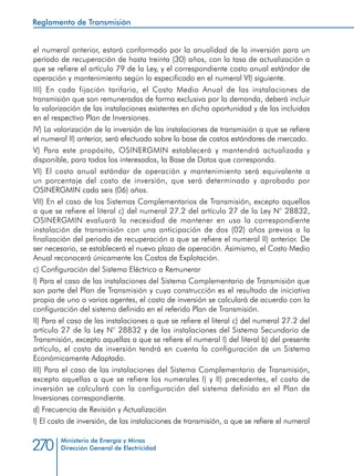 Ministerio de Energía y Minas
Dirección General de Electricidad270
el numeral anterior, estará conformado por la anualidad de la inversión para un
período de recuperación de hasta treinta (30) años, con la tasa de actualización a
que se refiere el artículo 79 de la Ley, y el correspondiente costo anual estándar de
operación y mantenimiento según lo especificado en el numeral VI) siguiente.
III) En cada fijación tarifaria, el Costo Medio Anual de las instalaciones de
transmisión que son remuneradas de forma exclusiva por la demanda, deberá incluir
la valorización de las instalaciones existentes en dicha oportunidad y de las incluidas
en el respectivo Plan de Inversiones.
IV) La valorización de la inversión de las instalaciones de transmisión a que se refiere
el numeral II) anterior, será efectuada sobre la base de costos estándares de mercado.
V) Para este propósito, OSINERGMIN establecerá y mantendrá actualizada y
disponible, para todos los interesados, la Base de Datos que corresponda.
VI) El costo anual estándar de operación y mantenimiento será equivalente a
un porcentaje del costo de inversión, que será determinado y aprobado por
OSINERGMIN cada seis (06) años.
VII) En el caso de los Sistemas Complementarios de Transmisión, excepto aquellos
a que se refiere el literal c) del numeral 27.2 del artículo 27 de la Ley N° 28832,
OSINERGMIN evaluará la necesidad de mantener en uso la correspondiente
instalación de transmisión con una anticipación de dos (02) años previos a la
finalización del periodo de recuperación a que se refiere el numeral II) anterior. De
ser necesario, se establecerá el nuevo plazo de operación. Asimismo, el Costo Medio
Anual reconocerá únicamente los Costos de Explotación.
c) Configuración del Sistema Eléctrico a Remunerar
I) Para el caso de las instalaciones del Sistema Complementario de Transmisión que
son parte del Plan de Transmisión y cuya construcción es el resultado de iniciativa
propia de uno o varios agentes, el costo de inversión se calculará de acuerdo con la
configuración del sistema definido en el referido Plan de Transmisión.
II) Para el caso de las instalaciones a que se refiere el literal c) del numeral 27.2 del
artículo 27 de la Ley N° 28832 y de las instalaciones del Sistema Secundario de
Transmisión, excepto aquellas a que se refiere el numeral I) del literal b) del presente
artículo, el costo de inversión tendrá en cuenta la configuración de un Sistema
Económicamente Adaptado.
III) Para el caso de las instalaciones del Sistema Complementario de Transmisión,
excepto aquellas a que se refiere los numerales I) y II) precedentes, el costo de
inversión se calculará con la configuración del sistema definido en el Plan de
Inversiones correspondiente.
d) Frecuencia de Revisión y Actualización
I) El costo de inversión, de las instalaciones de transmisión, a que se refiere el numeral
Reglamento de Transmisión
 