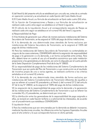 271Ministerio de Energía y Minas
Dirección General de Electricidad
II) del literal b) del presente artículo se establecerá por una sola vez, antes de su entrada
en operación comercial y se actualizará en cada fijación del Costo Medio Anual.
II) El Costo Medio Anual y su fórmula de actualización se fijará cada cuatro (04) años.
III) La fijación de Compensaciones y Peajes y sus fórmulas de actualización se
realizará cada cuatro años según se establece en el literal i) siguiente.
IV) El cálculo de la Liquidación Anual y el correspondiente reajuste de Peajes se
realizará cada año según se establece en el numeral VII) del literal i) siguiente.
e) Responsabilidad de Pago
I) A los titulares de generación que utilicen de manera exclusiva instalaciones del Sistema
Secundario de Transmisión, se les asignará el 100% del pago de dichas instalaciones.
II) A la demanda de una determinada área atendida de forma exclusiva por
instalaciones del Sistema Secundario de Transmisión, se le asignará el 100% del
pago de dichas instalaciones.
III) Para las instalaciones del Sistema Secundario de Transmisión no contempladas en
ninguno de los casos anteriores, OSINERGMIN definirá la asignación de responsabilidad
de pago a la generación o a la demanda, o en forma compartida entre ambas. Para
ello, deberá tener en cuenta el uso y/o el beneficio económico que cada instalación
proporcione a los generadores y/o demanda, así como lo dispuesto por el cuarto párrafo
de la Sexta Disposición Complementaria Final de la Ley N° 28832.
IV) La responsabilidad de pago de las instalaciones del Sistema Complementario de
Transmisión que son parte del Plan de Transmisión y cuya construcción es el resultado
de iniciativa propia de uno o varios agentes, se realizará conforme a los criterios
señalados en el numeral III) anterior.
V) A la demanda de una determinada área atendida de forma exclusiva por
instalaciones del Sistema Complementario de Transmisión diferentes de aquellas a
que se refieren el numeral IV) precedente y el literal c) del numeral 27.2 del artículo
27 de la Ley N° 28832, se le asignará el 100% del pago de dichas instalaciones.
VI) La asignación de la responsabilidad de pago entre la demanda y la generación
de las instalaciones del Sistema Complementario de Transmisión a que se refieren los
numerales IV) y V) precedentes, se determinará por única vez.
VII) La distribución entre los generadores de la responsabilidad de pago asignada a
ellos, se revisará en cada fijación tarifaria o a solicitud de los interesados, de acuerdo
con el procedimiento que establezca OSINERGMIN.
f) Liquidación Anual
I) Para las instalaciones que son remuneradas por la demanda se deberán incorporar,
mediante liquidaciones anuales, las diferencias entre los Ingresos Esperados Anuales
para el año anterior y lo que correspondió facturar en dicho período.
Reglamento de Transmisión
 