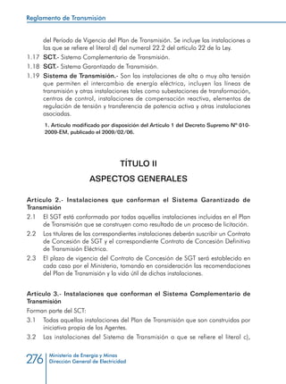 Ministerio de Energía y Minas
Dirección General de Electricidad276
del Período de Vigencia del Plan de Transmisión. Se incluye las instalaciones a
las que se refiere el literal d) del numeral 22.2 del artículo 22 de la Ley.
1.17 	SCT.- Sistema Complementario de Transmisión.
1.18 	SGT.- Sistema Garantizado de Transmisión.
1.19 	Sistema de Transmisión.- Son las instalaciones de alta o muy alta tensión
que permiten el intercambio de energía eléctrica, incluyen las líneas de
transmisión y otras instalaciones tales como subestaciones de transformación,
centros de control, instalaciones de compensación reactiva, elementos de
regulación de tensión y transferencia de potencia activa y otras instalaciones
asociadas.
1. Articulo modificado por disposición del Artículo 1 del Decreto Supremo Nº 010-
2009-EM, publicado el 2009/02/06.
TÍTULO II
ASPECTOS GENERALES
Artículo 2.- Instalaciones que conforman el Sistema Garantizado de
Transmisión
2.1 	 El SGT está conformado por todas aquellas instalaciones incluidas en el Plan
de Transmisión que se construyen como resultado de un proceso de licitación.
2.2 	 Los titulares de las correspondientes instalaciones deberán suscribir un Contrato
de Concesión de SGT y el correspondiente Contrato de Concesión Definitiva
de Transmisión Eléctrica.
2.3 	 El plazo de vigencia del Contrato de Concesión de SGT será establecido en
cada caso por el Ministerio, tomando en consideración las recomendaciones
del Plan de Transmisión y la vida útil de dichas instalaciones.
Artículo 3.- Instalaciones que conforman el Sistema Complementario de
Transmisión
Forman parte del SCT:
3.1 	 Todas aquellas instalaciones del Plan de Transmisión que son construidas por
iniciativa propia de los Agentes.
3.2 	 Las instalaciones del Sistema de Transmisión a que se refiere el literal c),
Reglamento de Transmisión
 