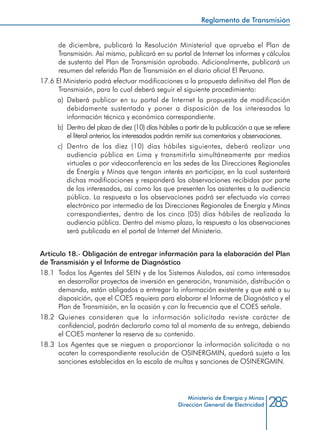 285Ministerio de Energía y Minas
Dirección General de Electricidad
de diciembre, publicará la Resolución Ministerial que aprueba el Plan de
Transmisión. Así mismo, publicará en su portal de Internet los informes y cálculos
de sustento del Plan de Transmisión aprobado. Adicionalmente, publicará un
resumen del referido Plan de Transmisión en el diario oficial El Peruano.
17.6 El Ministerio podrá efectuar modificaciones a la propuesta definitiva del Plan de
Transmisión, para lo cual deberá seguir el siguiente procedimiento:
a) 	Deberá publicar en su portal de Internet la propuesta de modificación
debidamente sustentada y poner a disposición de los interesados la
información técnica y económica correspondiente.
b) 	Dentro del plazo de diez (10) días hábiles a partir de la publicación a que se refiere
el literal anterior, los interesados podrán remitir sus comentarios y observaciones.
c) 	Dentro de los diez (10) días hábiles siguientes, deberá realizar una
audiencia pública en Lima y transmitirla simultáneamente por medios
virtuales o por videoconferencia en las sedes de las Direcciones Regionales
de Energía y Minas que tengan interés en participar, en la cual sustentará
dichas modificaciones y responderá las observaciones recibidas por parte
de los interesados, así como las que presenten los asistentes a la audiencia
pública. La respuesta a las observaciones podrá ser efectuada vía correo
electrónico por intermedio de las Direcciones Regionales de Energía y Minas
correspondientes, dentro de los cinco (05) días hábiles de realizada la
audiencia pública. Dentro del mismo plazo, la respuesta a las observaciones
será publicada en el portal de Internet del Ministerio.
Artículo 18.- Obligación de entregar información para la elaboración del Plan
de Transmisión y el Informe de Diagnóstico
18.1 	Todos los Agentes del SEIN y de los Sistemas Aislados, así como interesados
en desarrollar proyectos de inversión en generación, transmisión, distribución o
demanda, están obligados a entregar la información existente y que esté a su
disposición, que el COES requiera para elaborar el Informe de Diagnóstico y el
Plan de Transmisión, en la ocasión y con la frecuencia que el COES señale.
18.2 	Quienes consideren que la información solicitada reviste carácter de
confidencial, podrán declararlo como tal al momento de su entrega, debiendo
el COES mantener la reserva de su contenido.
18.3 	Los Agentes que se nieguen a proporcionar la información solicitada o no
acaten la correspondiente resolución de OSINERGMIN, quedará sujeto a las
sanciones establecidas en la escala de multas y sanciones de OSINERGMIN.
Reglamento de Transmisión
 