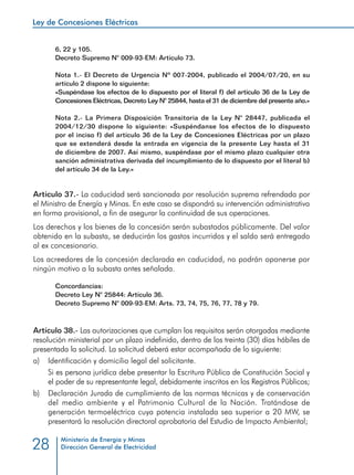 Ley de Concesiones Eléctricas
Ministerio de Energía y Minas
Dirección General de Electricidad28
6, 22 y 105.
Decreto Supremo N° 009-93-EM: Artículo 73.
Nota 1.- El Decreto de Urgencia Nº 007-2004, publicado el 2004/07/20, en su
artículo 2 dispone lo siguiente:
«Suspéndase los efectos de lo dispuesto por el literal f) del artículo 36 de la Ley de
Concesiones Eléctricas, Decreto Ley N° 25844, hasta el 31 de diciembre del presente año.»
Nota 2.- La Primera Disposición Transitoria de la Ley N° 28447, publicada el
2004/12/30 dispone lo siguiente: «Suspéndanse los efectos de lo dispuesto
por el inciso f) del artículo 36 de la Ley de Concesiones Eléctricas por un plazo
que se extenderá desde la entrada en vigencia de la presente Ley hasta el 31
de diciembre de 2007. Así mismo, suspéndase por el mismo plazo cualquier otra
sanción administrativa derivada del incumplimiento de lo dispuesto por el literal b)
del artículo 34 de la Ley.»
Artículo 37.- La caducidad será sancionada por resolución suprema refrendada por
el Ministro de Energía y Minas. En este caso se dispondrá su intervención administrativa
en forma provisional, a fin de asegurar la continuidad de sus operaciones.
Los derechos y los bienes de la concesión serán subastados públicamente. Del valor
obtenido en la subasta, se deducirán los gastos incurridos y el saldo será entregado
al ex concesionario.
Los acreedores de la concesión declarada en caducidad, no podrán oponerse por
ningún motivo a la subasta antes señalada.
Concordancias:
Decreto Ley N° 25844: Artículo 36.
Decreto Supremo N° 009-93-EM: Arts. 73, 74, 75, 76, 77, 78 y 79.
Artículo 38.- Las autorizaciones que cumplan los requisitos serán otorgadas mediante
resolución ministerial por un plazo indefinido, dentro de los treinta (30) días hábiles de
presentada la solicitud. La solicitud deberá estar acompañada de lo siguiente:
a) 	 Identificación y domicilio legal del solicitante.
	 Si es persona jurídica debe presentar la Escritura Pública de Constitución Social y
el poder de su representante legal, debidamente inscritos en los Registros Públicos;
b) 	 Declaración Jurada de cumplimiento de las normas técnicas y de conservación
del medio ambiente y el Patrimonio Cultural de la Nación. Tratándose de
generación termoeléctrica cuya potencia instalada sea superior a 20 MW, se
presentará la resolución directoral aprobatoria del Estudio de Impacto Ambiental;
 