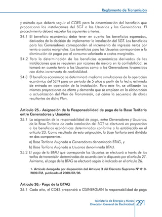 291Ministerio de Energía y Minas
Dirección General de Electricidad
y método que deberá seguir el COES para la determinación del beneficio que
proporciona las instalaciones del SGT a los Usuarios y los Generadores. El
procedimiento deberá respetar los siguientes criterios:
24.1	 El beneficio económico debe tener en cuenta los beneficios esperados,
derivados de la decisión de implementar la instalación del SGT. Los beneficios
para los Generadores corresponden al incremento de ingresos netos por
venta a costos marginales. Los beneficios para los Usuarios corresponden a la
disminución de pagos por el consumo valorizado a costos marginales.
24.2 Para la determinación de los beneficios económicos derivados de las
instalaciones que se requieren por razones de mejora en la confiabilidad, se
tomará en cuenta tanto a los Usuarios como a los Generadores favorecidos
con dicho incremento de confiabilidad.
24.3 	El beneficio económico se determinará mediante simulaciones de la operación
económica del SEIN para un periodo de 5 años a partir de la fecha estimada
de entrada en operación de la instalación. Para este fin, se utilizarán las
mismas proyecciones de oferta y demanda que se emplean en la elaboración
o actualización del Plan de Transmisión, así como la secuencia de obras
resultantes de dicho Plan.
Artículo 25.- Asignación de la Responsabilidad de pago de la Base Tarifaria
entre Generadores y Usuarios
25.1 	La asignación de la responsabilidad de pago, entre Generadores y Usuarios,
de la Base Tarifaria de cada instalación del SGT se efectuará en proporción
a los beneficios económicos determinados conforme a lo establecido en el
artículo 23. Como resultado de esta asignación, la Base Tarifaria será dividida
en dos componentes:
a) Base Tarifaria Asignada a Generadores denominada BTAG, y
b) Base Tarifaria Asignada a Usuarios denominada BTAU.
25.2 El pago de la BTAU que corresponde los Usuarios se efectuará a través de las
tarifas de transmisión determinadas de acuerdo con lo dispuesto por el artículo 27.
Asimismo, el pago de la BTAG se efectuará según lo indicado en el artículo 26.
1. Artículo derogado por disposición del Artículo 3 del Decreto Supremo Nº 010-
2009-EM, publicado el 2009/02/06.
Artículo 26.- Pago de la BTAG
26.1 	Cada año, el COES propondrá a OSINERGMIN la responsabilidad de pago
Reglamento de Transmisión
 