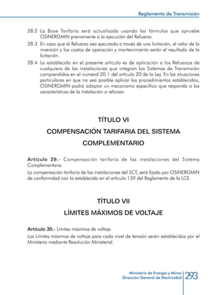 293Ministerio de Energía y Minas
Dirección General de Electricidad
28.2 	La Base Tarifaria será actualizada usando las fórmulas que apruebe
OSINERGMIN previamente a la ejecución del Refuerzo.
28.3 	En caso que el Refuerzo sea ejecutado a través de una licitación, el valor de la
inversión y los costos de operación y mantenimiento serán el resultado de la
licitación.
28.4 	Lo establecido en el presente artículo es de aplicación a los Refuerzos de
cualquiera de las instalaciones que integran los Sistemas de Transmisión
comprendidos en el numeral 20.1 del artículo 20 de la Ley. En las situaciones
particulares en que no sea posible aplicar los procedimientos establecidos,
OSINERGMIN podrá adoptar un mecanismo específico que responda a las
características de la instalación a reforzar.
TÍTULO VI
COMPENSACIÓN TARIFARIA DEL SISTEMA
COMPLEMENTARIO
Artículo 29.- Compensación tarifaria de las instalaciones del Sistema
Complementario
La compensación tarifaria de las instalaciones del SCT, será fijada por OSINERGMIN
de conformidad con lo establecido en el artículo 139 del Reglamento de la LCE.
TÍTULO VII
LÍMITES MÁXIMOS DE VOLTAJE
Artículo 30.- Límites máximos de voltaje
Los Límites máximos de voltaje para cada nivel de tensión serán establecidos por el
Ministerio mediante Resolución Ministerial.
Reglamento de Transmisión
 