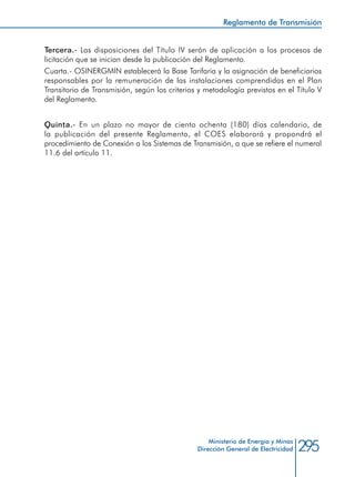 295Ministerio de Energía y Minas
Dirección General de Electricidad
Tercera.- Las disposiciones del Título IV serán de aplicación a los procesos de
licitación que se inician desde la publicación del Reglamento.
Cuarta.- OSINERGMIN establecerá la Base Tarifaria y la asignación de beneficiarios
responsables por la remuneración de las instalaciones comprendidas en el Plan
Transitorio de Transmisión, según los criterios y metodología previstos en el Título V
del Reglamento.
Quinta.- En un plazo no mayor de ciento ochenta (180) días calendario, de
la publicación del presente Reglamento, el COES elaborará y propondrá el
procedimiento de Conexión a los Sistemas de Transmisión, a que se refiere el numeral
11.6 del artículo 11.
Reglamento de Transmisión
 
