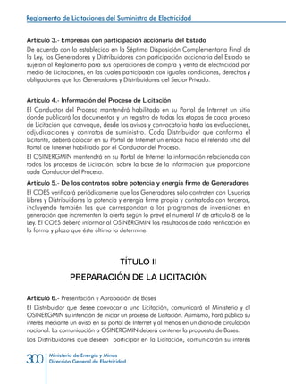 Ministerio de Energía y Minas
Dirección General de Electricidad300
Artículo 3.- Empresas con participación accionaria del Estado
De acuerdo con lo establecido en la Séptima Disposición Complementaria Final de
la Ley, los Generadores y Distribuidores con participación accionaria del Estado se
sujetan al Reglamento para sus operaciones de compra y venta de electricidad por
medio de Licitaciones, en las cuales participarán con iguales condiciones, derechos y
obligaciones que los Generadores y Distribuidores del Sector Privado.
Artículo 4.- Información del Proceso de Licitación
El Conductor del Proceso mantendrá habilitado en su Portal de Internet un sitio
donde publicará los documentos y un registro de todas las etapas de cada proceso
de Licitación que convoque, desde los avisos y convocatoria hasta las evaluaciones,
adjudicaciones y contratos de suministro. Cada Distribuidor que conforma el
Licitante, deberá colocar en su Portal de Internet un enlace hacia el referido sitio del
Portal de Internet habilitado por el Conductor del Proceso.
El OSINERGMIN mantendrá en su Portal de Internet la información relacionada con
todos los procesos de Licitación, sobre la base de la información que proporcione
cada Conductor del Proceso.
Artículo 5.- De los contratos sobre potencia y energía firme de Generadores
El COES verificará periódicamente que los Generadores sólo contraten con Usuarios
Libres y Distribuidores la potencia y energía firme propia y contratada con terceros,
incluyendo también las que correspondan a los programas de inversiones en
generación que incrementen la oferta según lo prevé el numeral IV de artículo 8 de la
Ley. El COES deberá informar al OSINERGMIN los resultados de cada verificación en
la forma y plazo que éste último lo determine.
TÍTULO II
PREPARACIÓN DE LA LICITACIÓN
Artículo 6.- Presentación y Aprobación de Bases
El Distribuidor que desee convocar a una Licitación, comunicará al Ministerio y al
OSINERGMIN su intención de iniciar un proceso de Licitación. Asimismo, hará público su
interés mediante un aviso en su portal de Internet y al menos en un diario de circulación
nacional. La comunicación a OSINERGMIN deberá contener la propuesta de Bases.
Los Distribuidores que deseen participar en la Licitación, comunicarán su interés
Reglamento de Licitaciones del Suministro de Electricidad
 