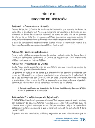 303Ministerio de Energía y Minas
Dirección General de Electricidad
TÍTULO III
PROCESO DE LICITACIÓN
Artículo 11.- Convocatoria a Licitación
Dentro de los diez (10) días de publicada la Resolución que aprueba las Bases de
Licitación, el Conductor del Proceso publicará la convocatoria a Licitación en por
lo menos un diario de circulación nacional, así como en cada uno de los portales
de Internet de los licitantes. En caso que el Plazo Contractual sea mayor a cinco (5)
años, adicionalmente deberá publicarse en un medio especializado internacional.
El aviso de convocatoria deberá contener, cuando menos, la información relativa a la
Demanda Requerida para cada año del Plazo Contractual.
Artículo 12.- Comité de Adjudicación
Para el acto público de presentación de ofertas y adjudicación de Buena Pro, el
Conductor del Proceso conformará un Comité de Adjudicación. En el referido acto
público participará un Notario Público.
Artículo 13.- Presentación de Ofertas
Cada Postor podrá presentar más de una Oferta con sus respectivos precios de
acuerdo a lo que establezcan las Bases.
La garantía de ejecución de obras que presentarán los postores ganadores con
proyectos hidroeléctricos conforme lo establecido en el numeral 4.6 del artículo 4
de la Ley, es establecida por OSINERGMIN en cada Licitación, teniendo como tope
el equivalente al tres por ciento (3%) de la energía a suministrar durante el período
contractual, valorizada al precio ponderado resultante de sus ofertas.
1. Artículo modificado por disposición del Artículo 1 del Decreto Supremo Nº 020-
2009-EM, publicado el 2009/03/31.
Artículo 14.- Precio Máximo para la Adjudicación
El OSINERGMIN verificará que no se admitan Ofertas que superen el precio máximo,
con excepción de aquellas Ofertas referidas a proyectos hidroeléctricos que, no
obstante estar originariamente por encima del precio máximo, dejan de superarlo al
aplicarse el factor de descuento a que se refiere el numeral 4.6 del artículo 4 de la
Ley Nº 28832.
El precio máximo será hecho público y registrado en acta sólo en caso que no
Reglamento de Licitaciones del Suministro de Electricidad
 