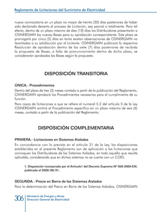 Ministerio de Energía y Minas
Dirección General de Electricidad306
nueva convocatoria en un plazo no mayor de treinta (30) días posteriores de haber
sido declarado desierto el proceso de Licitación, sea parcial o totalmente. Para tal
efecto, dentro de un plazo máximo de diez (10) días los Distribuidores presentarán a
OSINERGMIN las nuevas Bases para su aprobación correspondiente. Este plazo se
prorrogará por cinco (5) días en tanto existan observaciones de OSINERGMIN no
levantadas a su satisfacción por el Licitante. OSINERGMIN publicará la respectiva
Resolución de aprobación dentro de los siete (7) días posteriores de recibida
la propuesta de Bases, a falta de pronunciamiento dentro de dicho plazo, se
considerarán aprobadas las Bases según la propuesta.
DISPOSICIÓN TRANSITORIA
ÚNICA.- Procedimientos
Dentro del plazo de tres (3) meses contado a partir de la publicación del Reglamento,
OSINERGMIN aprobará los Procedimientos necesarios para el cumplimiento de su
función.
Para casos de licitaciones a que se refiere el numeral 5.2 del artículo 5 de la Ley
OSINERGMIN emitirá el Procedimiento específico en un plazo máximo de seis (6)
meses, contado a partir de la publicación del Reglamento.
DISPOSICIÓN COMPLEMENTARIA
PRIMERA.- Licitaciones en Sistemas Aislados
En concordancia con lo previsto en el artículo 31 de la Ley, las disposiciones
establecidas en el presente Reglamento son de aplicación a las licitaciones que
convoquen los Distribuidores de los Sistemas Aislados, en todo aquello que resulte
aplicable, considerando que en dichos sistemas no se cuenta con un COES.
1. Disposición incorporada por el Artículo1 del Decreto Supremo Nº 058-2009-EM,
publicado el 2009/08/21.
SEGUNDA.- Precio en Barra de los Sistemas Aislados
Para la determinación del Precio en Barra de los Sistemas Aislados, OSINERGMIN
Reglamento de Licitaciones del Suministro de Electricidad
 