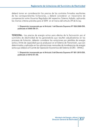 307Ministerio de Energía y Minas
Dirección General de Electricidad
deberá tomar en consideración los precios de los contratos firmados resultantes
de las correspondientes licitaciones, y deberá considerar un mecanismo de
compensación entre Usuarios Regulados del respectivo Sistema Aislado, aplicando
los mismos criterios previstos para el SEIN en el marco del artículo 29 de la Ley.
1. Disposición incorporada por el Artículo 1 del Decreto Supremo Nº 058-2009-EM,
publicado el 2009/08/21.
TERCERA.- Los precios de energía activa para efectos de la facturación por el
suministro de electricidad de los generadores que resulten adjudicatarios en los
procesos de licitación, deberán considerar las variaciones por pérdidas de energía
activa y límite de capacidad que se produzcan en el Sistema de Transmisión, que son
determinados y aplicados en las valorizaciones mensuales de transferencias de energía
activa que elabora el Comité de Operación Económica del Sistema (COES - SINAC).
1. Disposición incorporada por el Artículo 2 del Decreto Supremo Nº 001-2010-EM,
publicado el 2010/01/05.
Reglamento de Licitaciones del Suministro de Electricidad
 