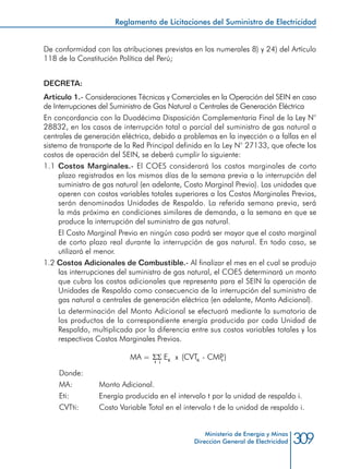 309Ministerio de Energía y Minas
Dirección General de Electricidad
De conformidad con las atribuciones previstas en los numerales 8) y 24) del Artículo
118 de la Constitución Política del Perú;
DECRETA:
Artículo 1.- Consideraciones Técnicas y Comerciales en la Operación del SEIN en caso
de Interrupciones del Suministro de Gas Natural a Centrales de Generación Eléctrica
En concordancia con la Duodécima Disposición Complementaria Final de la Ley N°
28832, en los casos de interrupción total o parcial del suministro de gas natural a
centrales de generación eléctrica, debido a problemas en la inyección o a fallas en el
sistema de transporte de la Red Principal definida en la Ley N° 27133, que afecte los
costos de operación del SEIN, se deberá cumplir lo siguiente:
1.1 Costos Marginales.- El COES considerará los costos marginales de corto
plazo registrados en los mismos días de la semana previa a la interrupción del
suministro de gas natural (en adelante, Costo Marginal Previo). Las unidades que
operen con costos variables totales superiores a los Costos Marginales Previos,
serán denominadas Unidades de Respaldo. La referida semana previa, será
la más próxima en condiciones similares de demanda, a la semana en que se
produce la interrupción del suministro de gas natural.
	 El Costo Marginal Previo en ningún caso podrá ser mayor que el costo marginal
de corto plazo real durante la interrupción de gas natural. En todo caso, se
utilizará el menor.
1.2 Costos Adicionales de Combustible.- Al finalizar el mes en el cual se produjo
las interrupciones del suministro de gas natural, el COES determinará un monto
que cubra los costos adicionales que representa para el SEIN la operación de
Unidades de Respaldo como consecuencia de la interrupción del suministro de
gas natural a centrales de generación eléctrica (en adelante, Monto Adicional).
	 La determinación del Monto Adicional se efectuará mediante la sumatoria de
los productos de la correspondiente energía producida por cada Unidad de
Respaldo, multiplicada por la diferencia entre sus costos variables totales y los
respectivos Costos Marginales Previos.
Donde:
MA:		 Monto Adicional.
Eti: 		 Energía producida en el intervalo t por la unidad de respaldo i.
CVTti: 	 Costo Variable Total en el intervalo t de la unidad de respaldo i.
Reglamento de Licitaciones del Suministro de Electricidad
 