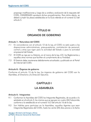 Ministerio de Energía y Minas
Dirección General de Electricidad318
proponga modificaciones y, luego de su análisis y evaluación de la respuesta del
COES, OSINERGMIN aprobará dichos procedimientos. Para dicho efecto, se
deberá cumplir los plazos establecidos en la Guía referida en el numeral 5.2 del
artículo 5.
TÍTULO III
ORGANOS DE GOBIERNO
Artículo 7.- Naturaleza del COES
7.1 	 En concordancia con el artículo 12 de la Ley, el COES no está sujeto a las
disposiciones administrativas, presupuestarias, contratación de personal,
control y otras que rigen para la actividad del Estado o para la actividad
empresarial del Estado.
7.2 	 El COES se rige por su Estatuto, en el marco de la Ley, LCE, los Reglamentos y
aquellas otras normas que faciliten el cumplimiento de su finalidad.
7.3 	 El Estatuto debe mantenerse debidamente actualizado y publicado en el Portal
de Internet del COES.
Artículo 8.- Órganos de gobierno
Conforme al artículo 15 de la Ley, los órganos de gobierno del COES son la
Asamblea, el Directorio y la Dirección Ejecutiva.
CAPÍTULO I
LA ASAMBLEA
Artículo 9.- Integrantes
9.1 	 Conforman la Asamblea del COES los Integrantes Registrados, de acuerdo a lo
señalado en el artículo 3, los mismos que se agrupan en cuatro (04) Subcomités
conforme a lo establecido en el numeral 16.2 del artículo 16 de la Ley.
9.2 	 Son hábiles para participar en la Asamblea, aquellos Agentes que sean
Integrantes Registrados del COES, hasta los veinte (20) días previos a la fecha
Reglamento del COES
 