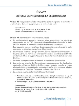 31
Ley de Concesiones Eléctricas
Ministerio de Energía y Minas
Dirección General de Electricidad
TÍTULO V
SISTEMA DE PRECIOS DE LA ELECTRICIDAD
Artículo 42.- Los precios regulados reflejarán los costos marginales de suministro y
se estructurarán de modo que promuevan la eficiencia del sector.
Concordancias:
Decreto Ley N° 25844: Arts. 8, 31 c), 51 e), 83, 86.
Decreto Supremo N° 009-93-EM: Artículo 122.
Artículo 43.- Estarán sujetos a regulación de precios:
a) 	 La transferencia de potencia y energía entre generadores, los que serán
determinados por el COES, de acuerdo a lo establecido en el artículo 14 de la
Ley para Asegurar el Desarrollo Eficiente de la Generación Eléctrica.
	 Esta regulación no regirá en el caso de contratos entre generadores por la parte
que supere la potencia y energía firme del comprador.
b) 	 Los retiros de potencia y energía en el COES que efectúen los Distribuidores y
Usuarios Libres, los mismos que serán determinados de acuerdo a lo establecido
en el artículo 14 de la Ley para Asegurar el Desarrollo Eficiente de la Generación
Eléctrica.
c) 	 Las tarifas y compensaciones de Sistemas de Transmisión y Distribución.
d) 	 Las ventas de energía de Generadores a concesionarios de distribución
destinadas al Servicio Público de Electricidad; excepto, cuando se hayan
efectuado Licitaciones destinadas a atender dicho Servicio, conforme a la Ley
para Asegurar el Desarrollo Eficiente de la Generación Eléctrica.
e) 	 Las ventas a usuarios de Servicio Público de Electricidad.
1.	 Artículo modificado por la Única Disposición Complementaria de la Ley Nº
28832 Ley para Asegurar el Desarrollo Eficiente de la Generación Eléctrica,
publicada el 2006/07/23.
2.	 Inciso b) según Ley N 27239 publicada el 1999/12/22
Concordancias:
Decreto Supremo N° 009-93-EM; Arts. 81, 82, 83, 84, 92 al 100, 111 al 121
Decreto Ley N° 25844: Arts. 1, 2, 8, 20, 31, 39, 41, 57, 82.
Ley N° 27239: Inciso b).
 