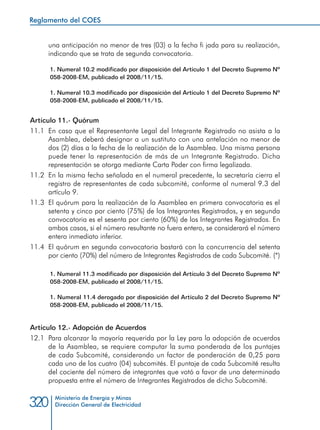 Ministerio de Energía y Minas
Dirección General de Electricidad320
una anticipación no menor de tres (03) a la fecha fi jada para su realización,
indicando que se trata de segunda convocatoria.
1. Numeral 10.2 modificado por disposición del Artículo 1 del Decreto Supremo Nº
058-2008-EM, publicado el 2008/11/15.
1. Numeral 10.3 modificado por disposición del Artículo 1 del Decreto Supremo Nº
058-2008-EM, publicado el 2008/11/15.
Artículo 11.- Quórum
11.1 	En caso que el Representante Legal del Integrante Registrado no asista a la
Asamblea, deberá designar a un sustituto con una antelación no menor de
dos (2) días a la fecha de la realización de la Asamblea. Una misma persona
puede tener la representación de más de un Integrante Registrado. Dicha
representación se otorga mediante Carta Poder con firma legalizada.
11.2 	En la misma fecha señalada en el numeral precedente, la secretaría cierra el
registro de representantes de cada subcomité, conforme al numeral 9.3 del
artículo 9.
11.3 	El quórum para la realización de la Asamblea en primera convocatoria es el
setenta y cinco por ciento (75%) de los Integrantes Registrados, y en segunda
convocatoria es el sesenta por ciento (60%) de los Integrantes Registrados. En
ambos casos, si el número resultante no fuera entero, se considerará el número
entero inmediato inferior.
11.4 	El quórum en segunda convocatoria bastará con la concurrencia del setenta
por ciento (70%) del número de Integrantes Registrados de cada Subcomité. (*)
1. Numeral 11.3 modificado por disposición del Artículo 3 del Decreto Supremo Nº
058-2008-EM, publicado el 2008/11/15.
1. Numeral 11.4 derogado por disposición del Artículo 2 del Decreto Supremo Nº
058-2008-EM, publicado el 2008/11/15.
Artículo 12.- Adopción de Acuerdos
12.1 	Para alcanzar la mayoría requerida por la Ley para la adopción de acuerdos
de la Asamblea, se requiere computar la suma ponderada de los puntajes
de cada Subcomité, considerando un factor de ponderación de 0,25 para
cada uno de los cuatro (04) subcomités. El puntaje de cada Subcomité resulta
del cociente del número de integrantes que votó a favor de una determinada
propuesta entre el número de Integrantes Registrados de dicho Subcomité.
Reglamento del COES
 