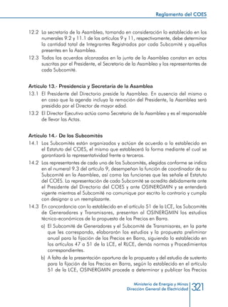 321Ministerio de Energía y Minas
Dirección General de Electricidad
12.2 	La secretaría de la Asamblea, tomando en consideración lo establecido en los
numerales 9.2 y 11.1 de los artículos 9 y 11, respectivamente, debe determinar
la cantidad total de Integrantes Registrados por cada Subcomité y aquellos
presentes en la Asamblea.
12.3 	Todos los acuerdos alcanzados en la junta de la Asamblea constan en actas
suscritas por el Presidente, el Secretario de la Asamblea y los representantes de
cada Subcomité.
Artículo 13.- Presidencia y Secretaría de la Asamblea
13.1 	El Presidente del Directorio preside la Asamblea. En ausencia del mismo o
en caso que la agenda incluya la remoción del Presidente, la Asamblea será
presidida por el Director de mayor edad.
13.2 	El Director Ejecutivo actúa como Secretario de la Asamblea y es el responsable
de llevar las Actas.
Artículo 14.- De los Subcomités
14.1 	Los Subcomités están organizados y actúan de acuerdo a lo establecido en
el Estatuto del COES, el mismo que establecerá la forma mediante el cual se
garantizará la representatividad frente a terceros.
14.2 	Los representantes de cada uno de los Subcomités, elegidos conforme se indica
en el numeral 9.3 del artículo 9, desempeñan la función de coordinador de su
Subcomité en la Asamblea, así como las funciones que les señale el Estatuto
del COES. La representación de cada Subcomité se acredita debidamente ante
el Presidente del Directorio del COES y ante OSINERGMIN y se entenderá
vigente mientras el Subcomité no comunique por escrito lo contrario y cumpla
con designar a un reemplazante.
14.3 	En concordancia con lo establecido en el artículo 51 de la LCE, los Subcomités
de Generadores y Transmisores, presentan al OSINERGMIN los estudios
técnico-económicos de la propuesta de los Precios en Barra.
a) 	El Subcomité de Generadores y el Subcomité de Transmisores, en la parte
que les corresponda, elaborarán los estudios y la propuesta preliminar
anual para la fijación de los Precios en Barra, siguiendo lo establecido en
los artículos 47 a 51 de la LCE, el RLCE, demás normas y Procedimientos
correspondientes.
b) 	A falta de la presentación oportuna de la propuesta y del estudio de sustento
para la fijación de los Precios en Barra, según lo establecido en el artículo
51 de la LCE, OSINERGMIN procede a determinar y publicar los Precios
Reglamento del COES
 