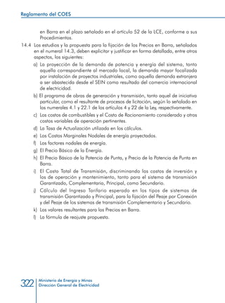 Ministerio de Energía y Minas
Dirección General de Electricidad322
en Barra en el plazo señalado en el artículo 52 de la LCE, conforme a sus
Procedimientos.
14.4 	Los estudios y la propuesta para la fijación de los Precios en Barra, señalados
en el numeral 14.3, deben explicitar y justificar en forma detallada, entre otros
aspectos, los siguientes:
a) 	La proyección de la demanda de potencia y energía del sistema, tanto
aquella correspondiente al mercado local, la demanda mayor focalizada
por instalación de proyectos industriales, como aquella demanda extranjera
a ser abastecida desde el SEIN como resultado del comercio internacional
de electricidad.
b) El programa de obras de generación y transmisión, tanto aquel de iniciativa
particular, como el resultante de procesos de licitación, según lo señalado en
los numerales 4.1 y 22.1 de los artículos 4 y 22 de la Ley, respectivamente.
c) 	Los costos de combustibles y el Costo de Racionamiento considerado y otros
costos variables de operación pertinentes.
d) 	La Tasa de Actualización utilizada en los cálculos.
e) 	Los Costos Marginales Nodales de energía proyectados.
f) 	 Los factores nodales de energía.
g) 	El Precio Básico de la Energía.
h) 	El Precio Básico de la Potencia de Punta, y Precio de la Potencia de Punta en
Barra.
i) 	El Costo Total de Transmisión, discriminando los costos de inversión y
los de operación y mantenimiento, tanto para el sistema de transmisión
Garantizado, Complementario, Principal, como Secundario.
j) 	Cálculo del Ingreso Tarifario esperado en los tipos de sistemas de
transmisión Garantizado y Principal, para la fijación del Peaje por Conexión
y del Peaje de los sistemas de transmisión Complementario y Secundario.
k) 	Los valores resultantes para los Precios en Barra.
l) 	 La fórmula de reajuste propuesta.
Reglamento del COES
 