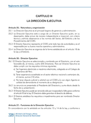 Ministerio de Energía y Minas
Dirección General de Electricidad328
CAPÍTULO III
LA DIRECCIÓN EJECUTIVA
Artículo 25.- Naturaleza y organización
25.1 	La Dirección Ejecutiva es el principal órgano de gerencia y administración.
25.2 	La Dirección Ejecutiva está a cargo de un Director Ejecutivo quién, en su
desempeño, debe actuar de manera independiente e imparcial, con criterio
técnico y estricta observancia a las normas del Sector, del Estatuto y de los
Procedimientos del COES.
25.3 	El Director Ejecutivo representa al COES ante todo tipo de autoridades y es el
responsable por su buena marcha operativa y administrativa.
25.4 	La Dirección Ejecutiva se organiza de la forma establecida en el artículo 18 de
la Ley y el Estatuto.
Artículo 26.- Director Ejecutivo
26.1 El Director Ejecutivo es seleccionado y nombrado por el Directorio, con el voto
favorable de, al menos, cuatro (04) Directores. Para ser Director Ejecutivo se
debe cumplir con los requisitos mínimos siguientes:
a) 	Ser Ingeniero electricista o mecánico electricista, colegiado en el Colegio de
Ingenieros del Perú.
b) 	Tener experiencia acreditada en el sector eléctrico nacional o extranjero de,
al menos, quince (15) años.
c) 	No tener disputa judicial o arbitral con el COES y/o con algún Agente en
calidad de demandante al momento de su designación.
26.2 	La renuncia es presentada al Presidente del Directorio y surte efecto desde la
fecha de su presentación.
26.3 	El Director Ejecutivo puede ser removido sólo por incapacidad o falta grave conforme
al artículo18 de la Ley. El Directorio debe garantizar el derecho de defensa.
26.4 	El Estatuto establece los requisitos e impedimentos para ser nombrado Director
Ejecutivo.
Artículo 27.- Funciones de la Dirección Ejecutiva
En concordancia con lo señalado en los artículos 13 y 14 de la Ley, y conforme a
Reglamento del COES
 