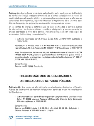 Ley de Concesiones Eléctricas
Ministerio de Energía y Minas
Dirección General de Electricidad32
Artículo 44.- Las tarifas de transmisión y distribución serán reguladas por la Comisión
de Tarifas de Energía independientemente de si éstas corresponden a ventas de
electricidad para el servicio público o para aquellos suministros que se efectúen en
condiciones de competencia, según lo establezca el Reglamento de la Ley. Para éstos
últimos, los precios de generación se obtendrán por acuerdo de partes.
En las ventas de energía y potencia que no estén destinados al servicio público
de electricidad, las facturas deben considerar obligatoria y separadamente los
precios acordados al nivel de la barra de referencia de generación y los cargos de
transmisión, distribución y comercialización.
1.	 Artículo modificado por el Artículo Único de la Ley Nº 27239, publicada el
1999/12/22.
Aclarado por el Artículo 17 de la R. N° 004-2000-P/CTE, publicada el 13/04/2000
y por el Artículo 18 de la Resolución N° 006-2001 P/CTE, publicada el 2001/04/12.
Nota: Por disposición de los Arts. 17 y 18 de la Resoluciones N° 004-2000-P/CTE
y N 006-2001-P/CTE, precísase que las tarifas de distribución a que se refiere el
presente artículo, se encuentran reguladas mediante las Resoluciones Nº 022-97-
P/CTE y Nº 023-97 P/CTE.
Concordancias:
Decreto Ley N° 25844: Arts. 8, 45.
PRECIOS MÁXIMOS DE GENERADOR A
DISTRIBUIDOR DE SERVICIO PÚBLICO
Artículo 45.- Las ventas de electricidad a un distribuidor, destinadas al Servicio
Público de Electricidad, se efectúan en los puntos donde se inician las instalaciones
del Distribuidor.
1.	 Artículo modificado por la Única Disposición Complementaria Modificatoria de
la Ley Nº 28832 Ley para Asegurar el Desarrollo Eficiente de la Generación
Eléctrica, publicada el 2006/07/23.
Concordancias:
Decreto Ley N 25844: Arts. 1, 2, 10, 18 e) y f); 43 c); 44, 63, 82 y Definición 1.
Decreto Supremo N° 009-93-EM: arts. 123 y ss.
 