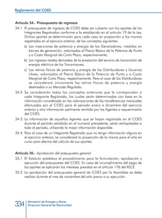 Ministerio de Energía y Minas
Dirección General de Electricidad334
Artículo 34.- Presupuesto de ingresos
34.1 	El presupuesto de ingresos de COES debe ser cubierto con los aportes de los
Integrantes Registrados conforme a lo establecido en el artículo 19 de la Ley.
Dichos aportes se determinarán para cada caso en proporción a los montos
registrados en el ejercicio anterior, de los conceptos siguientes:
a) 	Las inyecciones de potencia y energía de los Generadores, medidas en
bornes de generación, valorizadas al Precio Básico de la Potencia de Punta
y a Costo Marginal de Corto Plazo, respectivamente;
b) 	Los ingresos totales derivados de la prestación del servicio de transmisión de
energía eléctrica de los Transmisores;
c) 	Los retiros físicos de potencia y energía de los Distribuidores y Usuarios
Libres, valorizados al Precio Básico de la Potencia de Punta y a Costo
Marginal de Corto Plazo, respectivamente. Para el caso de los Distribuidores
se considerará únicamente los retiros físicos de potencia y energía
destinados a su Mercado Regulado.
34.2	Se considerarán todos los conceptos anteriores que le correspondan a
cada Integrante Registrado, los cuales serán determinados con base en la
información considerada en las valorizaciones de las transferencias mensuales
efectuadas por el COES para el periodo enero a diciembre del ejercicio
anterior y otra información pertinente remitida por los Agentes a requerimiento
del COES.
34.3	 La información de aquellos Agentes que se hayan registrado en el COES
durante el período señalado en el numeral precedente, serán extrapoladas a
todo el periodo, utilizando la mejor información disponible.
34.4	 Para el caso de un Integrante Registrado que no tenga información alguna en
el ejercicio anterior, se considerará la proyección de la misma para el año en
curso para efectos del cálculo de sus aportes.
Artículo 35.- Aprobación del presupuesto general
35.1 	El Estatuto establece el procedimiento para la formulación, aprobación y
ejecución del presupuesto del COES. En caso de incumplimiento del pago de
los aportes se aplicarán los intereses previstos en el artículo 176 del RLCE.
35.2 	La aprobación del presupuesto general de COES por la Asamblea se debe
realizar durante el mes de noviembre del año previo a su ejecución.
Reglamento del COES
 