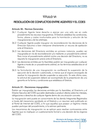 335Ministerio de Energía y Minas
Dirección General de Electricidad
TÍTULO VI
RESOLUCIÓNDECONFLICTOSENTREAGENTESYELCOES
Artículo 36.- Normas Generales
36.1	Cualquier Agente tiene derecho a ejercer por una sola vez en cada
procedimiento los recursos impugnativos. El Estatuto establece las condiciones,
forma, plazos y costos involucrados para la tramitación y solución de las
impugnaciones y de los arbitrajes.
36.2 	Cualquier Agente puede impugnar vía reconsideración las decisiones de la
Dirección Ejecutiva o bien interponer directamente un recurso de apelación
ante el Directorio.
36.3 	Las decisiones del Directorio emitidas en primera instancia, pueden ser
impugnadas en vía de reconsideración y/o mediante un procedimiento arbitral.
Para iniciar el procedimiento arbitral contra una decisión del Directorio, no es
requisito la impugnación previa ante el Directorio.
36.4 	Las decisiones emitidas por la Asamblea podrán ser impugnadas por cualquier
Agente a través de un procedimiento arbitral, en los términos establecidos en el
Estatuto.
36.5 	La formulación de una impugnación no conllevará la suspensión de la
ejecución de la decisión cuestionada, a menos que el órgano encargado de
resolver la impugnación decida suspender su ejecución. En este último caso,
la solicitud de suspensión deberá ser acompañada de la presentación de una
garantía en la forma y condiciones que establezca el Estatuto.
Artículo 37.- Decisiones impugnables
Podrán ser impugnadas las decisiones emitidas por la Asamblea, el Directorio y el
Director Ejecutivo del COES que están destinadas a producir efectos sobre los intereses,
obligaciones o derechos de cualquier Agente dentro de una situación concreta.
La impugnación será puesta en conocimiento de los demás Integrantes Registrados
a través del mecanismo aprobado en el Estatuto y un resumen será publicado en
el Portal de Internet del COES, a fin que aquellos que posean un legítimo interés
puedan participar del procedimiento, si lo estiman pertinente.
Los mecanismos de impugnación no se aplican para resolver controversias entre
Agentes que no impliquen un cuestionamiento formal a una decisión de los órganos
del COES.
Reglamento del COES
 