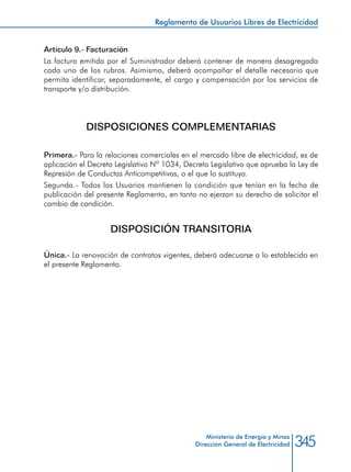345Ministerio de Energía y Minas
Dirección General de Electricidad
Artículo 9.- Facturación
La factura emitida por el Suministrador deberá contener de manera desagregada
cada uno de los rubros. Asimismo, deberá acompañar el detalle necesario que
permita identificar, separadamente, el cargo y compensación por los servicios de
transporte y/o distribución.
DISPOSICIONES COMPLEMENTARIAS
Primera.- Para la relaciones comerciales en el mercado libre de electricidad, es de
aplicación el Decreto Legislativo Nº 1034, Decreto Legislativo que aprueba la Ley de
Represión de Conductas Anticompetitivas, o el que lo sustituya.
Segunda.- Todos los Usuarios mantienen la condición que tenían en la fecha de
publicación del presente Reglamento, en tanto no ejerzan su derecho de solicitar el
cambio de condición.
DISPOSICIÓN TRANSITORIA
Única.- La renovación de contratos vigentes, deberá adecuarse a lo establecido en
el presente Reglamento.
Reglamento de Usuarios Libres de Electricidad
 