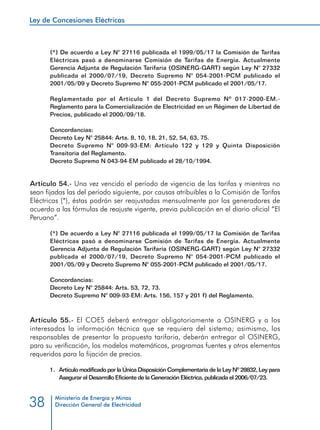 Ley de Concesiones Eléctricas
Ministerio de Energía y Minas
Dirección General de Electricidad38
(*) De acuerdo a Ley N° 27116 publicada el 1999/05/17 la Comisión de Tarifas
Eléctricas pasó a denominarse Comisión de Tarifas de Energía. Actualmente
Gerencia Adjunta de Regulación Tarifaria (OSINERG-GART) según Ley N° 27332
publicada el 2000/07/19, Decreto Supremo N° 054-2001-PCM publicado el
2001/05/09 y Decreto Supremo N° 055-2001-PCM publicado el 2001/05/17.
Reglamentado por el Artículo 1 del Decreto Supremo Nº 017-2000-EM.-
Reglamento para la Comercialización de Electricidad en un Régimen de Libertad de
Precios, publicado el 2000/09/18.
Concordancias:
Decreto Ley N° 25844: Arts. 8, 10, 18, 21, 52, 54, 63, 75.
Decreto Supremo N° 009-93-EM: Artículo 122 y 129 y Quinta Disposición
Transitoria del Reglamento.
Decreto Supremo N 043-94-EM publicado el 28/10/1994.
Artículo 54.- Una vez vencido el período de vigencia de las tarifas y mientras no
sean fijadas las del período siguiente, por causas atribuibles a la Comisión de Tarifas
Eléctricas (*), éstas podrán ser reajustadas mensualmente por los generadores de
acuerdo a las fórmulas de reajuste vigente, previa publicación en el diario oficial “El
Peruano”.
(*) De acuerdo a Ley N° 27116 publicada el 1999/05/17 la Comisión de Tarifas
Eléctricas pasó a denominarse Comisión de Tarifas de Energía. Actualmente
Gerencia Adjunta de Regulación Tarifaria (OSINERG-GART) según Ley N° 27332
publicada el 2000/07/19, Decreto Supremo N° 054-2001-PCM publicado el
2001/05/09 y Decreto Supremo N° 055-2001-PCM publicado el 2001/05/17.
Concordancias:
Decreto Ley N° 25844: Arts. 53, 72, 73.
Decreto Supremo N° 009-93-EM: Arts. 156, 157 y 201 f) del Reglamento.
Artículo 55.- El COES deberá entregar obligatoriamente a OSINERG y a los
interesados la información técnica que se requiera del sistema; asimismo, los
responsables de presentar la propuesta tarifaria, deberán entregar al OSINERG,
para su verificación, los modelos matemáticos, programas fuentes y otros elementos
requeridos para la fijación de precios.
1.	 Artículo modificado por la Única Disposición Complementaria de la Ley Nº 28832, Ley para
Asegurar el Desarrollo Eficiente de la Generación Eléctrica, publicada el 2006/07/23.
 
