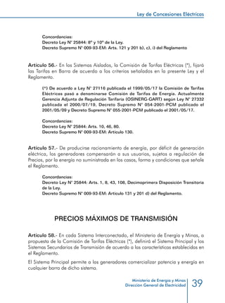 39
Ley de Concesiones Eléctricas
Ministerio de Energía y Minas
Dirección General de Electricidad
Concordancias:
Decreto Ley N° 25844: 8º y 10º de la Ley.
Decreto Supremo N° 009-93-EM: Arts. 121 y 201 b), c), i) del Reglamento
Artículo 56.- En los Sistemas Aislados, la Comisión de Tarifas Eléctricas (*), fijará
las Tarifas en Barra de acuerdo a los criterios señalados en la presente Ley y el
Reglamento.
(*) De acuerdo a Ley N° 27116 publicada el 1999/05/17 la Comisión de Tarifas
Eléctricas pasó a denominarse Comisión de Tarifas de Energía. Actualmente
Gerencia Adjunta de Regulación Tarifaria (OSINERG-GART) según Ley N° 27332
publicada el 2000/07/19, Decreto Supremo N° 054-2001-PCM publicado el
2001/05/09 y Decreto Supremo N° 055-2001-PCM publicado el 2001/05/17.
Concordancias:
Decreto Ley N° 25844: Arts. 10, 46, 80.
Decreto Supremo N° 009-93-EM: Artículo 130.
Artículo 57.- De producirse racionamiento de energía, por déficit de generación
eléctrica, los generadores compensarán a sus usuarios, sujetos a regulación de
Precios, por la energía no suministrada en los casos, forma y condiciones que señale
el Reglamento.
Concordancias:
Decreto Ley N° 25844: Arts. 1, 8, 43, 108, Decimoprimera Disposición Transitoria
de la Ley.
Decreto Supremo N° 009-93-EM: Artículo 131 y 201 d) del Reglamento.
PRECIOS MÁXIMOS DE TRANSMISIÓN
Artículo 58.- En cada Sistema Interconectado, el Ministerio de Energía y Minas, a
propuesta de la Comisión de Tarifas Eléctricas (*), definirá el Sistema Principal y los
Sistemas Secundarios de Transmisión de acuerdo a las características establecidas en
el Reglamento.
El Sistema Principal permite a los generadores comercializar potencia y energía en
cualquier barra de dicho sistema.
 