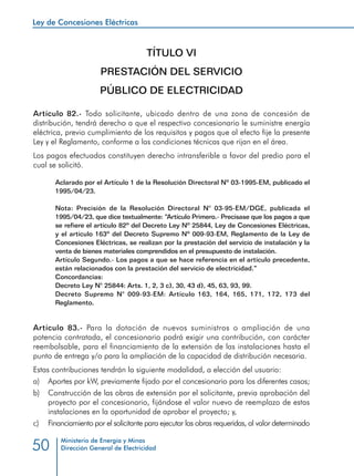 Ley de Concesiones Eléctricas
Ministerio de Energía y Minas
Dirección General de Electricidad50
TÍTULO VI
PRESTACIÓN DEL SERVICIO
PÚBLICO DE ELECTRICIDAD
Artículo 82.- Todo solicitante, ubicado dentro de una zona de concesión de
distribución, tendrá derecho a que el respectivo concesionario le suministre energía
eléctrica, previo cumplimiento de los requisitos y pagos que al efecto fije la presente
Ley y el Reglamento, conforme a las condiciones técnicas que rijan en el área.
Los pagos efectuados constituyen derecho intransferible a favor del predio para el
cual se solicitó.
Aclarado por el Artículo 1 de la Resolución Directoral Nº 03-1995-EM, publicado el
1995/04/23.
Nota: Precisión de la Resolución Directoral N° 03-95-EM/DGE, publicada el
1995/04/23, que dice textualmente: “Artículo Primero.- Precísase que los pagos a que
se refiere el artículo 82º del Decreto Ley Nº 25844, Ley de Concesiones Eléctricas,
y el artículo 163º del Decreto Supremo Nº 009-93-EM, Reglamento de la Ley de
Concesiones Eléctricas, se realizan por la prestación del servicio de instalación y la
venta de bienes materiales comprendidos en el presupuesto de instalación.
Artículo Segundo.- Los pagos a que se hace referencia en el artículo precedente,
están relacionados con la prestación del servicio de electricidad.”
Concordancias:
Decreto Ley N° 25844: Arts. 1, 2, 3 c), 30, 43 d), 45, 63, 93, 99.
Decreto Supremo N° 009-93-EM: Artículo 163, 164, 165, 171, 172, 173 del
Reglamento.
Artículo 83.- Para la dotación de nuevos suministros o ampliación de una
potencia contratada, el concesionario podrá exigir una contribución, con carácter
reembolsable, para el financiamiento de la extensión de las instalaciones hasta el
punto de entrega y/o para la ampliación de la capacidad de distribución necesaria.
Estas contribuciones tendrán la siguiente modalidad, a elección del usuario:
a) 	 Aportes por kW, previamente fijado por el concesionario para los diferentes casos;
b) 	 Construcción de las obras de extensión por el solicitante, previa aprobación del
proyecto por el concesionario, fijándose el valor nuevo de reemplazo de estas
instalaciones en la oportunidad de aprobar el proyecto; y,
c) 	 Financiamiento por el solicitante para ejecutar las obras requeridas, al valor determinado
 