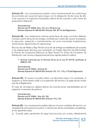 53
Ley de Concesiones Eléctricas
Ministerio de Energía y Minas
Dirección General de Electricidad
Artículo 87.- Los concesionarios podrán variar transitoriamente las condiciones
de suministro por causa de fuerza mayor, con la obligación de dar aviso de ello
a los usuarios y al organismo fiscalizador, dentro de las cuarenta y ocho horas de
producida la alteración.
Concordancias:
Decreto Ley N° 25844: Arts. 101 a) y 103 de la Ley.
Decreto Supremo N° 009-93-EM: Artículo 169, 201 h) del Reglamento.
Artículo 88.- Las instalaciones internas particulares de cada suministro deberán
iniciarse a partir del punto de entrega, corriendo por cuenta del usuario el proyecto,
la ejecución, operación y mantenimiento, así como eventuales ampliaciones,
renovaciones, reparaciones y/o reposiciones.
Para el caso de Media y Baja Tensión el punto de entrega se establecerá de acuerdo
a las disposiciones técnicas que contemplan el Código Nacional de Electricidad,
la Norma de Conexiones Eléctricas en Baja Tensión en Zonas de Concesión de
Distribución y las normas y disposiciones técnicas vigentes sobre la materia.
1.	 Artículo sustituido por el Articulo Único de la Ley Nº 29178, publicada el
2008/01/03.
Concordancias:
Decreto Ley N° 25844: Artículo 33
Decreto Supremo N° 009-93-EM: Artículo 170, 171, 172 y 173 del Reglamento.
Artículo 89.- El usuario no podrá utilizar una demanda mayor a la contratada. Si
superara su límite estará sujeto a la suspensión del servicio y al pago de las multas
que fije el Reglamento.
En caso de reincidencia, deberá abonar las contribuciones reembolsables por el
respectivo incremento de potencia.
Concordancias:
Decreto Ley N° 25844: Arts. 83, 102.
Decreto Supremo N° 009-93-EM: Artículo 174 y 178.
Artículo 90.- Los concesionarios podrán efectuar el corte inmediato del servicio, sin
necesidad de aviso previo al usuario ni intervención de las autoridades competentes,
en los siguientes casos:
a) 	 Cuando estén pendientes de pago facturaciones y/o cuotas, debidamente
 