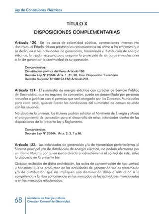 Ley de Concesiones Eléctricas
Ministerio de Energía y Minas
Dirección General de Electricidad68
TÍTULO X
DISPOSICIONES COMPLEMENTARIAS
Artículo 120.- En los casos de calamidad pública, conmociones internas y/o
disturbios, el Estado deberá prestar a los concesionarios así como a las empresas que
se dediquen a las actividades de generación, transmisión y distribución de energía
eléctrica, la ayuda necesaria para asegurar la protección de las obras e instalaciones
a fin de garantizar la continuidad de su operación.
Concordancias:
Constitución política del Perú: Artículo 166.
Decreto Ley N° 25844: Arts. 1, 31, 98, 7ma. Disposición Transitoria.
Decreto Supremo N° 009-93-EM: Artículo 231.
Artículo 121.- El suministro de energía eléctrica con carácter de Servicio Público
de Electricidad, que no requiera de concesión, puede ser desarrollado por personas
naturales o jurídicas con el permiso que será otorgado por los Concejos Municipales
para cada caso, quienes fijarán las condiciones del suministro de común acuerdo
con los usuarios.
No obstante lo anterior, los titulares podrán solicitar al Ministerio de Energía y Minas
el otorgamiento de concesión para el desarrollo de estas actividades dentro de las
disposiciones de la presente Ley y Reglamento.
Concordancias:
Decreto Ley N° 25844: Arts. 2, 3, 7 y 86.
Artículo 122.- Las actividades de generación y/o de transmisión pertenecientes al
Sistema principal y/o de distribución de energía eléctrica, no podrán efectuarse por
un mismo titular o por quien ejerza directa o indirectamente el control de éste, salvo
lo dispuesto en la presente Ley.
Quedan excluidos de dicha prohibición, los actos de concentración de tipo vertical
u horizontal que se produzcan en las actividades de generación y/o de transmisión
y/o de distribución, que no impliquen una disminución daño o restricción a la
competencia y la libre concurrencia en los mercados de las actividades mencionadas
o en los mercados relacionados.
 