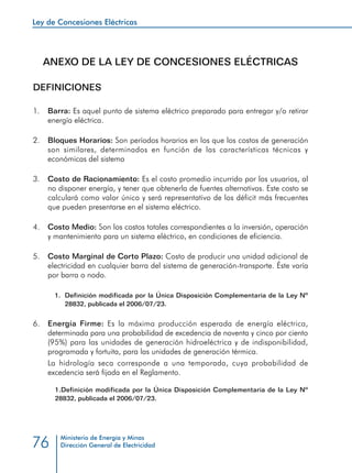 Ley de Concesiones Eléctricas
Ministerio de Energía y Minas
Dirección General de Electricidad76
ANEXO DE LA LEY DE CONCESIONES ELÉCTRICAS
DEFINICIONES
1. 	 Barra: Es aquel punto de sistema eléctrico preparado para entregar y/o retirar
energía eléctrica.
2. 	 Bloques Horarios: Son períodos horarios en los que los costos de generación
son similares, determinados en función de las características técnicas y
económicas del sistema
3. 	 Costo de Racionamiento: Es el costo promedio incurrido por los usuarios, al
no disponer energía, y tener que obtenerla de fuentes alternativas. Este costo se
calculará como valor único y será representativo de los déficit más frecuentes
que pueden presentarse en el sistema eléctrico.
4. 	 Costo Medio: Son los costos totales correspondientes a la inversión, operación
y mantenimiento para un sistema eléctrico, en condiciones de eficiencia.
5.	 Costo Marginal de Corto Plazo: Costo de producir una unidad adicional de
electricidad en cualquier barra del sistema de generación-transporte. Éste varía
por barra o nodo.
1.	 Definición modificada por la Única Disposición Complementaria de la Ley Nº
28832, publicada el 2006/07/23.
6.	 Energía Firme: Es la máxima producción esperada de energía eléctrica,
determinada para una probabilidad de excedencia de noventa y cinco por ciento
(95%) para las unidades de generación hidroeléctrica y de indisponibilidad,
programada y fortuita, para las unidades de generación térmica.
	 La hidrología seca corresponde a una temporada, cuya probabilidad de
excedencia será fijada en el Reglamento.
1.	Definición modificada por la Única Disposición Complementaria de la Ley Nº
28832, publicada el 2006/07/23.
 