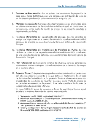 77
Ley de Concesiones Eléctricas
Ministerio de Energía y Minas
Dirección General de Electricidad
7. 	 Factores de Ponderación: Son los valores que representan la proporción de
cada Sector Típico de Distribución en una concesión de distribución. La suma de
los factores de ponderación para una concesión es igual a uno.
8. 	 Mercado no regulado: Corresponde a las transacciones de electricidad para
los clientes que no sean de Servicio Público de Electricidad, en condiciones de
competencia, en los cuales la fijación de precios no se encuentra regulada o
reglamentada por la ley.
9. 	 Pérdidas Marginales de Transmisión de Energía: Son las pérdidas de
energía que se producen en el sistema de transmisión por el retiro de una unidad
adicional de energía, en una determinada Barra del Sistema de Transmisión
Principal.
10. 	Pérdidas Marginales de Transmisión de Potencia de Punta: Son las
pérdidas de potencia que se producen en el sistema de transmisión por el retiro
de una unidad adicional de potencia, en una determinada Barra del Sistema de
Transmisión Principal.
11. 	Plan Referencial: Es el programa tentativo de estudios y obras de generación y
transmisión a mínimo costo para cubrir el crecimiento de la demanda de energía
en el mediano plazo.
12. 	Potencia Firme: Es la potencia que puede suministrar cada unidad generadora
con alta seguridad de acuerdo a lo que defina el Reglamento. En el caso
de las centrales hidroeléctricas, la potencia firme se determinará con una
probabilidad de excedencia de noventa y cinco por ciento (95%). En el caso de
las centrales termoeléctricas, la potencia firme debe considerar los factores de
indisponibilidad programada y fortuita.
	 En cada COES, la suma de la potencia firme de sus integrantes no podrá
exceder a la máxima demanda del sistema interconectado.
1.	 Texto según Ley N° 26980, publicada el 1998/09/27
2.	 Definición modificada por la Única Disposición Complementaria de la Ley Nº
28832, publicada el 2006/07/23.
3.	 Agregarse el tercer y cuarto párrafo, por el Artículo 2 del Decreto Legislativo Nº
1041 publicado el 2008/06/26.
4.	 Tercer y cuarto párrafos derogado por disposición del Artículo 5 del Decreto de
Urgencia Nº 032-2010, publicado el 2010/04/29.	
 