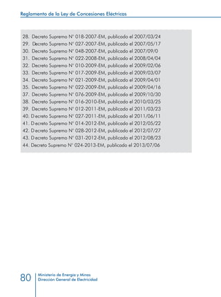 Reglamento de la Ley de Concesiones Eléctricas
Ministerio de Energía y Minas
Dirección General de Electricidad80
28. 	Decreto Supremo N° 018-2007-EM, publicado el 2007/03/24
29. 	Decreto Supremo N° 027-2007-EM, publicado el 2007/05/17
30. 	Decreto Supremo N° 048-2007-EM, publicado el 2007/09/07
31. 	Decreto Supremo N° 022-2008-EM, publicado el 2008/04/04
32. 	Decreto Supremo N° 010-2009-EM, publicado el 2009/02/06
33. 	Decreto Supremo N° 017-2009-EM, publicado el 2009/03/07
34. 	Decreto Supremo N° 021-2009-EM, publicado el 2009/04/01
35. 	Decreto Supremo N° 022-2009-EM, publicado el 2009/04/16
37. 	Decreto Supremo N° 076-2009-EM, publicado el 2009/10/30
38. 	Decreto Supremo N° 016-2010-EM, publicado el 2010/03/25
39.	 Decreto Supremo N° 012-2011-EM, publicado el 2011/03/23
40.	 Decreto Supremo N° 027-2011-EM, publicado el 2011/06/11
41.	 Decreto Supremo N° 014-2012-EM, publicado el 2012/05/22
42.	 Decreto Supremo N° 028-2012-EM, publicado el 2012/07/27
43.	 Decreto Supremo N° 031-2012-EM, publicado el 2012/08/23
28. Decreto Supremo N° 018-2007-EM, publicado el 2007/03/24
29. Decreto Supremo N° 027-2007-EM, publicado el 2007/05/17
30. Decreto Supremo N° 048-2007-EM, publicado el 2007/09/0
31. Decreto Supremo N° 022-2008-EM, publicado el 2008/04/04
32. Decreto Supremo N° 010-2009-EM, publicado el 2009/02/06
33. Decreto Supremo N° 017-2009-EM, publicado el 2009/03/07
34. Decreto Supremo N° 021-2009-EM, publicado el 2009/04/01
35. Decreto Supremo N° 022-2009-EM, publicado el 2009/04/16
37. Decreto Supremo N° 076-2009-EM, publicado el 2009/10/30
38. Decreto Supremo N° 016-2010-EM, publicado el 2010/03/25
39. Decreto Supremo N° 012-2011-EM, publicado el 2011/03/23
40. D ecreto Supremo N° 027-2011-EM, publicado el 2011/06/11
41. D ecreto Supremo N° 014-2012-EM, publicado el 2012/05/22
42. D ecreto Supremo N° 028-2012-EM, publicado el 2012/07/27
43. D ecreto Supremo N° 031-2012-EM, publicado el 2012/08/23
44. Decreto Supremo N° 024-2013-EM, publicado el 2013/07/06
 