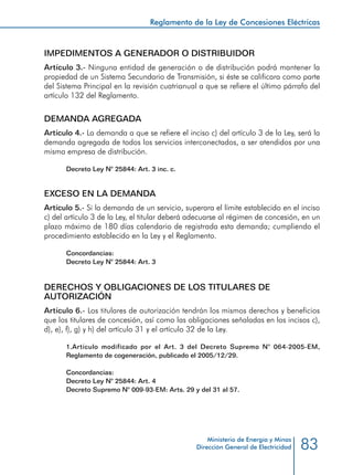 83
Reglamento de la Ley de Concesiones Eléctricas
Ministerio de Energía y Minas
Dirección General de Electricidad
IMPEDIMENTOS A GENERADOR O DISTRIBUIDOR
Artículo 3.- Ninguna entidad de generación o de distribución podrá mantener la
propiedad de un Sistema Secundario de Transmisión, si éste se calificara como parte
del Sistema Principal en la revisión cuatrianual a que se refiere el último párrafo del
artículo 132 del Reglamento.
DEMANDA AGREGADA
Artículo 4.- La demanda a que se refiere el inciso c) del artículo 3 de la Ley, será la
demanda agregada de todos los servicios interconectados, a ser atendidos por una
misma empresa de distribución.
Decreto Ley N° 25844: Art. 3 inc. c.
EXCESO EN LA DEMANDA
Artículo 5.- Si la demanda de un servicio, superara el límite establecido en el inciso
c) del artículo 3 de la Ley, el titular deberá adecuarse al régimen de concesión, en un
plazo máximo de 180 días calendario de registrada esta demanda; cumpliendo el
procedimiento establecido en la Ley y el Reglamento.
Concordancias:
Decreto Ley N° 25844: Art. 3
DERECHOS Y OBLIGACIONES DE LOS TITULARES DE
AUTORIZACIÓN
Artículo 6.- Los titulares de autorización tendrán los mismos derechos y beneficios
que los titulares de concesión, así como las obligaciones señaladas en los incisos c),
d), e), f), g) y h) del artículo 31 y el artículo 32 de la Ley.
1.	Artículo modificado por el Art. 3 del Decreto Supremo N° 064-2005-EM,
Reglamento de cogeneración, publicado el 2005/12/29.
Concordancias:
Decreto Ley N° 25844: Art. 4
Decreto Supremo N° 009-93-EM: Arts. 29 y del 31 al 57.
 