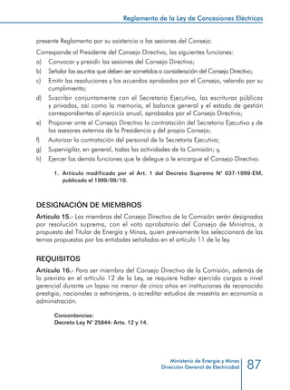 87
Reglamento de la Ley de Concesiones Eléctricas
Ministerio de Energía y Minas
Dirección General de Electricidad
presente Reglamento por su asistencia a las sesiones del Consejo.
Corresponde al Presidente del Consejo Directivo, las siguientes funciones:
a) 	 Convocar y presidir las sesiones del Consejo Directivo;
b) 	 Señalar los asuntos que deben ser sometidos a consideración del Consejo Directivo;
c) 	 Emitir las resoluciones y los acuerdos aprobados por el Consejo, velando por su
cumplimiento;
d) 	 Suscribir conjuntamente con el Secretario Ejecutivo, las escrituras públicas
y privadas, así como la memoria, el balance general y el estado de gestión
correspondientes al ejercicio anual, aprobados por el Consejo Directivo;
e) 	 Proponer ante el Consejo Directivo la contratación del Secretario Ejecutivo y de
los asesores externos de la Presidencia y del propio Consejo;
f) 	 Autorizar la contratación del personal de la Secretaría Ejecutiva;
g) 	 Supervigilar, en general, todas las actividades de la Comisión; y,
h) 	 Ejercer las demás funciones que le delegue o le encargue el Consejo Directivo.
1.	 Artículo modificado por el Art. 1 del Decreto Supremo N° 037-1999-EM,
publicado el 1999/09/10.
DESIGNACIÓN DE MIEMBROS
Artículo 15.- Los miembros del Consejo Directivo de la Comisión serán designados
por resolución suprema, con el voto aprobatorio del Consejo de Ministros, a
propuesta del Titular de Energía y Minas, quien previamente los seleccionará de las
ternas propuestas por las entidades señaladas en el artículo 11 de la ley.
REQUISITOS
Artículo 16.- Para ser miembro del Consejo Directivo de la Comisión, además de
lo previsto en el artículo 12 de la Ley, se requiere haber ejercido cargos a nivel
gerencial durante un lapso no menor de cinco años en instituciones de reconocido
prestigio, nacionales o extranjeras, o acreditar estudios de maestría en economía o
administración.
Concordancias:
Decreto Ley N° 25844: Arts. 12 y 14.
 