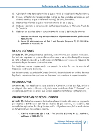 91
Reglamento de la Ley de Concesiones Eléctricas
Ministerio de Energía y Minas
Dirección General de Electricidad
a) 	 Calcular el costo de Racionamiento a que se refiere el inciso f) del artículo anterior;
b) 	 Evaluar el factor de indisponibilidad teórica de las unidades generadoras del
sistema eléctrico a que se refiere el inciso g) del artículo anterior.
c) 	 Efectuar los informes a que se refiere el artículo 81 de la Ley; y,
d) 	 Elaborar y someter a consideración del Consejo Directivo, la Memoria Anual de
la Comisión.
f) 	 Elaborar los estudios para el cumplimiento del inciso k) del Artículo anterior.
1.	 Texto de los incisos b) y e) según Decreto Supremo 004-99-EM, publicado el
1999/03/20
2.	 Inciso f) adicionado por el Art. 1 del Decreto Supremo N° 37-1999-EM,
publicado el 1999/09/10.
DE LAS SESIONES
Artículo 24.- El Consejo Directivo celebrará, como mínimo, dos sesiones mensuales.
Las sesiones requieren un quórum de tres directores, a excepción de aquéllas en que
se trate la fijación, revisión y modificación de tarifas, en cuyo caso se requerirá la
asistencia de por lo menos cuatro directores.
Las decisiones que se adopten serán por mayoría de votos. En caso de empate, el
Presidente tendrá voto dirimente.
Las deliberaciones y acuerdos del Consejo Directivo, deberán constar en un libro de actas
legalizado y serán suscritas por todos los directores concurrentes a la respectiva sesión.
RESOLUCIONES
Artículo 25.- Las resoluciones que expida la Comisión, en las que fije, revise o
modifique tarifas, serán publicadas obligatoriamente en el diario oficial “El Peruano’’, por
una sola vez, dentro de los plazos que señalan específicamente la Ley y el Reglamento.
OBLIGATORIEDAD DE RESOLUCIONES
Artículo 26.-Todas las empresas dedicadas a las actividades eléctricas, al transporte
por ductos y distribución por red de ductos de gas natural, los usuarios, las
autoridades regionales, locales y fiscales, están obligadas a cumplir las resoluciones
de la Comisión, en lo que les concierne.
1.	 Artículo modificado por el Art. 1 del Decreto Supremo N° 037-1999-EM,
publicado el 1999/09/10.
 