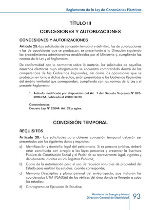 93
Reglamento de la Ley de Concesiones Eléctricas
Ministerio de Energía y Minas
Dirección General de Electricidad
TÍTULO III
CONCESIONES Y AUTORIZACIONES
CONCESIONES Y AUTORIZACIONES
Artículo 29.-Las solicitudes de concesión temporal y definitiva, las de autorizaciones
y las de oposiciones que se produzcan, se presentarán a la Dirección siguiendo
los procedimientos administrativos establecidos por el Ministerio y, cumpliendo las
normas de la Ley y el Reglamento.
De conformidad con la normativa sobre la materia, las solicitudes de aquellos
derechos eléctricos cuyo otorgamiento se encuentra comprendido dentro de las
competencias de los Gobiernos Regionales, así como las oposiciones que se
produzcan en torno a dichos derechos, serán presentadas a los Gobiernos Regionales
del ámbito territorial que correspondan, cumpliendo con las normas de la Ley y el
presente Reglamento.
1.	 Artículo modificado por disposición del Art. 1 del Decreto Supremo N° 076-
2009-EM, publicado el 2009/10/30.
Concordancias:
Decreto Ley N° 25844: Art. 22 y sgtes.
CONCESIÓN TEMPORAL
REQUISITOS
Artículo 30.- Las solicitudes para obtener concesión temporal deberán ser
presentadas con los siguientes datos y requisitos:
a) 	 Identificación y domicilio legal del peticionario. Si es persona jurídica, deberá
estar constituida con arreglo a las leyes peruanas y presentar la Escritura
Pública de Constitución Social y el Poder de su representante legal, vigentes y
debidamente inscritos en los Registros Públicos;
b) 	 Copia de la autorización para el uso de recursos naturales de propiedad del
Estado para realizar los estudios, cuando corresponda;
c) 	 Memoria Descriptiva y plano general del anteproyecto, que incluyan las
coordenadas UTM (PSAD56) de los vértices del área donde se llevarán a cabo
los estudios;
d) 	 Cronograma de Ejecución de Estudios;
 