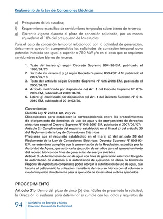 Reglamento de la Ley de Concesiones Eléctricas
Ministerio de Energía y Minas
Dirección General de Electricidad94
e) 	 Presupuesto de los estudios;
f) 	 Requerimiento específico de servidumbres temporales sobre bienes de terceros;
g) 	 Garantía vigente durante el plazo de concesión solicitado, por un monto
equivalente al 10% del presupuesto de los estudios.
Para el caso de concesión temporal relacionada con la actividad de generación,
únicamente quedarán comprendidas las solicitudes de concesión temporal cuya
potencia instalada sea igual o superior a 750 MW y/o en el caso que se requieran
servidumbres sobre bienes de terceros.
1.	Texto del inciso g) según Decreto Supremo 004-96-EM, publicado el
1996/01/23.
2.	 Texto de los incisos c) y g) según Decreto Supremo 038-2001-EM, publicado el
2001/07/18.
3.	 Texto del artículo según Decreto Supremo N° 025-2006-EM, publicado el
2006/04/21.
4.	 Artículo modificado por disposición del Art. 1 del Decreto Supremo N° 076-
2009-EM, publicado el 2009/10/30.
5.	 Literal g) modificado por disposición del Art. 1 del Decreto Supremo N° 016-
2010-EM, publicado el 2010/03/25.
Concordancias:
Decreto Ley N° 25844: Art. 23 y 22.
Disposiciones para establecer la correspondencia entre los procedimientos
de otorgamiento de derechos de uso de agua y de otorgamiento de derechos
eléctricos según el Decreto Supremo N° 048-2007-EM, publicado el 2007/09/07:
Artículo 2.- Cumplimiento del requisito establecido en el literal c) del artículo 30
del Reglamento de la Ley de Concesiones Eléctricas
Precísese que el requisito establecido en el literal c) del artículo 30 del
Reglamento de la Ley de Concesiones Eléctricas, Decreto Supremo N° 009-93-
EM, se entenderá cumplido con la presentación de la Resolución, expedida por la
Autoridad de Aguas, que autorice la ejecución de estudios para el aprovechamiento
del recurso hídrico con fines de generación de energía eléctrica.
Artículo 3.- Autorizaciones de uso de agua con fines de generación eléctrica Otorgada
la autorización de estudios o la autorización de ejecución de obras, la Dirección
Regional de Agricultura competente podrá otorgar la autorización de uso de agua, que
faculte al peticionario la utilización transitoria del recurso hídrico con el volumen o
caudal requerido directamente para la ejecución de los estudios u obras aprobados.
PROCEDIMIENTO
Artículo 31.- Dentro del plazo de cinco (5) días hábiles de presentada la solicitud,
la Dirección la evaluará para determinar si cumple con los datos y requisitos de
 