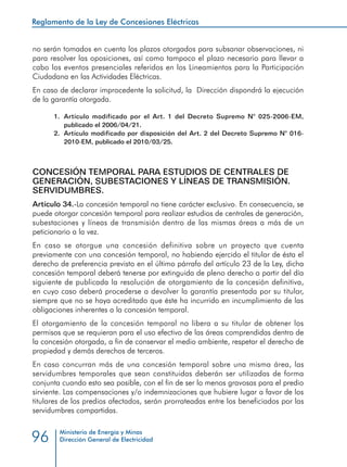 Reglamento de la Ley de Concesiones Eléctricas
Ministerio de Energía y Minas
Dirección General de Electricidad96
no serán tomados en cuenta los plazos otorgados para subsanar observaciones, ni
para resolver las oposiciones, así como tampoco el plazo necesario para llevar a
cabo los eventos presenciales referidos en los Lineamientos para la Participación
Ciudadana en las Actividades Eléctricas.
En caso de declarar improcedente la solicitud, la Dirección dispondrá la ejecución
de la garantía otorgada.
1.	 Artículo modificado por el Art. 1 del Decreto Supremo N° 025-2006-EM,
publicado el 2006/04/21.
2.	 Artículo modificado por disposición del Art. 2 del Decreto Supremo N° 016-
2010-EM, publicado el 2010/03/25.
CONCESIÓN TEMPORAL PARA ESTUDIOS DE CENTRALES DE
GENERACIÓN, SUBESTACIONES Y LÍNEAS DE TRANSMISIÓN.
SERVIDUMBRES.
Artículo 34.-La concesión temporal no tiene carácter exclusivo. En consecuencia, se
puede otorgar concesión temporal para realizar estudios de centrales de generación,
subestaciones y líneas de transmisión dentro de las mismas áreas a más de un
peticionario a la vez.
En caso se otorgue una concesión definitiva sobre un proyecto que cuenta
previamente con una concesión temporal, no habiendo ejercido el titular de ésta el
derecho de preferencia previsto en el último párrafo del artículo 23 de la Ley, dicha
concesión temporal deberá tenerse por extinguida de pleno derecho a partir del día
siguiente de publicada la resolución de otorgamiento de la concesión definitiva,
en cuyo caso deberá procederse a devolver la garantía presentada por su titular,
siempre que no se haya acreditado que éste ha incurrido en incumplimiento de las
obligaciones inherentes a la concesión temporal.
El otorgamiento de la concesión temporal no libera a su titular de obtener los
permisos que se requieran para el uso efectivo de las áreas comprendidas dentro de
la concesión otorgada, a fin de conservar el medio ambiente, respetar el derecho de
propiedad y demás derechos de terceros.
En caso concurran más de una concesión temporal sobre una misma área, las
servidumbres temporales que sean constituidas deberán ser utilizadas de forma
conjunta cuando esto sea posible, con el fin de ser lo menos gravosas para el predio
sirviente. Las compensaciones y/o indemnizaciones que hubiere lugar a favor de los
titulares de los predios afectados, serán prorrateadas entre los beneficiados por las
servidumbres compartidas.
 