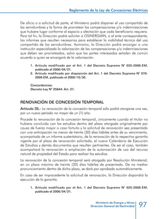 97
Reglamento de la Ley de Concesiones Eléctricas
Ministerio de Energía y Minas
Dirección General de Electricidad
De oficio o a solicitud de parte, el Ministerio podrá disponer el uso compartido de
las servidumbres y la forma de prorratear las compensaciones y/o indemnizaciones
que hubiere lugar conforme al espacio y afectación que cada beneficiario requiera.
Para tal fin, la Dirección podrá solicitar a OSINERGMIN, o al ente correspondiente,
los informes que resulten necesarios para establecer la viabilidad técnica del uso
compartido de las servidumbres. Asimismo, la Dirección podrá encargar a una
institución especializada la valorización de las compensaciones y/o indemnizaciones
que deben ser prorrateadas, salvo que las partes interesadas señalen de común
acuerdo a quien se encargará de la valorización.
1.	 Artículo modificado por el Art. 1 del Decreto Supremo N° 025-2006-EM,
publicado el 2006/04/21.
2.	 Artículo modificado por disposición del Art. 1 del Decreto Supremo N° 076-
2009-EM, publicado el 2009/10/30.
Concordancias:
Decreto Ley N° 25844: Art. 27.
RENOVACIÓN DE CONCESIÓN TEMPORAL
Artículo 35.- La renovación de la concesión temporal sólo podrá otorgarse una vez,
por un nuevo período no mayor de un (1) año.
Procede la renovación de la concesión temporal, únicamente cuando el titular no
hubiera concluido con los estudios dentro del plazo otorgado originalmente por
causa de fuerza mayor o caso fortuito y la solicitud de renovación sea presentada
con una anticipación no menor de treinta (30) días hábiles antes de su vencimiento,
acompañada de un informe sustentatorio, de la renovación de la respectiva garantía
vigente por el plazo de renovación solicitado, el nuevo Calendario de Ejecución
de Estudios y demás documentos que resulten pertinentes. De ser el caso, también
acompañará la renovación o ampliación de la autorización de uso del recurso
natural de propiedad del Estado para realizar los estudios.
La renovación de la concesión temporal será otorgada por Resolución Ministerial,
en un plazo máximo de treinta (30) días hábiles de presentada. De no mediar
pronunciamiento dentro de dicho plazo, se dará por aprobada automáticamente.
En caso de ser improcedente la solicitud de renovación, la Dirección dispondrá la
ejecución de la garantía.
1.	 Artículo modificado por el Art. 1 del Decreto Supremo N° 025-2006-EM,
publicado el 2006/04/21.
 