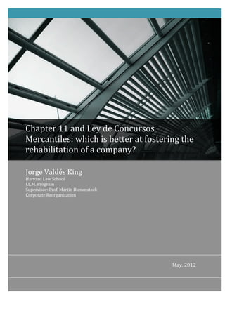  




Chapter	
  11	
  and	
  Ley	
  de	
  Concursos	
  
Mercantiles:	
  which	
  is	
  better	
  at	
  fostering	
  the	
  
rehabilitation	
  of	
  a	
  company?	
  

Jorge	
  Valdés	
  King	
  
Harvard	
  Law	
  School	
  	
  	
  	
  	
  	
  	
  	
  	
  	
  	
  	
  	
  	
  	
  	
  	
  	
  	
  	
  	
  	
  	
  	
  	
  	
  	
  	
  	
  	
  	
  	
  	
  	
  	
  	
  	
  	
  	
  	
  	
  	
  	
  	
  	
  	
  	
  	
  	
  	
  	
  	
  	
  	
  	
  	
  	
  	
  	
  	
  	
  	
  	
  	
  	
  	
  	
  	
  	
  	
  	
  	
  	
  	
  	
  	
  	
  	
  	
  	
  	
  	
  	
  	
  	
  	
  	
  	
  	
  	
  	
  	
  	
  	
  	
  	
  	
  	
  	
  	
  	
  	
  	
  	
  	
  	
  	
  	
  	
  	
  	
  	
  	
  	
  	
  	
  	
  	
  	
  	
  	
  	
  	
  	
  	
  	
  	
  	
  	
  	
  	
  	
  	
  
LL.M.	
  Program	
  	
  	
  	
  	
  	
  	
  	
  	
  	
  	
  	
  	
  	
  	
  	
  	
  	
  	
  	
  	
  	
  	
  	
  	
  	
  	
  	
  	
  	
  	
  	
  	
  	
  	
  	
  	
  	
  	
  	
  	
  	
  	
  	
  	
  	
  	
  	
  	
  	
  	
  	
  	
  	
  	
  	
  	
  	
  	
  	
  	
  	
  	
  	
  	
  	
  	
  	
  	
  	
  	
  	
  	
  	
  	
  	
  	
  	
  	
  	
  	
  	
  	
  	
  	
  	
  	
  	
  	
  	
  	
  	
  	
  	
  	
  	
  	
  	
  	
  	
  	
  	
  	
  	
  	
  	
  	
  	
  	
  	
  	
  	
  	
  	
  	
  	
  	
  	
  	
  	
  	
  	
  	
  	
  	
  	
  	
  	
  	
  	
  	
  
Supervisor:	
  Prof.	
  Martin	
  Bienenstock	
  	
  	
  	
  	
  	
  	
  	
  	
  	
  	
  	
  	
  	
  	
  	
  	
  	
  	
  	
  	
  	
  	
  	
  	
  	
  	
  	
  	
  	
  	
  	
  	
  	
  	
  	
  	
  	
  	
  	
  	
  	
  	
  	
  	
  	
  	
  	
  	
  	
  	
  	
  	
  	
  	
  	
  	
  	
  	
  	
  	
  	
  	
  	
  	
  	
  	
  	
  	
  	
  	
  	
  	
  	
  	
  	
  	
  	
  	
  	
  	
  	
  	
  	
  	
  	
  	
  	
  	
  	
  	
  	
  	
  	
  	
  
Corporate	
  Reorganization	
  




                                                                                                                                                                                                                                                                                                                                                                                                                                                                                          May,	
  2012	
  
 