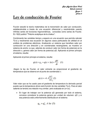 Ríos Aguilar Cesar Uriel
Calculo vectorial
Grupo: 9
Tarea 2
Ley de conducción de Fourier
Fourier estudió la teoría matemática de la transmisión de calor por conducción,
estableciéndola a través de una ecuación diferencial y resolviéndola usando
infinitas series de funciones trigonométricas, conocidas como series de Fourier.
En 1822 publicó “Théorie analytique de la chaleur”.
Combinando las variables tiempo y espacio en una ecuación que permita calcular
T(r,t) y resolviendo esa ecuación en algunos casos particulares de utilidad en el
análisis de problemas eléctricos. Analizando un sistema que transfiere calor por
conducción en una dirección y en coordenadas rectangulares, se muestra un
sistema de ancho ∆x que, además de conducir calor (en forma de potencia) en la
dirección x, genera calor (en forma de potencia) qG. Aplicando el primer principio
al sistema, resulta:
Aplicando el primer principio al sistema, resulta:
-Según la ley de Fourier, el calor entrante es proporcional al gradiente de
temperatura que se observa en el punto de coordenada x :
Vale notar que se ha usado para el gradiente de temperatura la derivada parcial
puesto que la temperatura ahora será función de dos variables T(x,t). Para el calor
saliente se tendrá una relación muy similar, pero evaluada en (x+∆x).
 En lugar de trabajar con la potencia qG generada por todo el sistema,
conviene considerar la potencia genera por unidad de volumen: qG’ y si
esa potencia está uniformemente distribuida en el sistema:
 