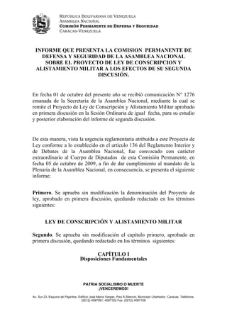 REPÚBLICA BOLIVARIANA DE VENEZUELA
                   ASAMBLEA NACIONAL
                   COMISIÓN PERMANENTE DE DEFENSA Y SEGURIDAD
                   CARACAS-VENEZUELA



  INFORME QUE PRESENTA LA COMISION PERMANENTE DE
    DEFENSA Y SEGURIDAD DE LA ASAMBLEA NACIONAL
     SOBRE EL PROYECTO DE LEY DE CONSCRIPCION Y
  ALISTAMIENTO MILITAR A LOS EFECTOS DE SU SEGUNDA
                     DISCUSIÓN.


En fecha 01 de octubre del presente año se recibió comunicación N° 1276
emanada de la Secretaría de la Asamblea Nacional, mediante la cual se
remite el Proyecto de Ley de Conscripción y Alistamiento Militar aprobado
en primera discusión en la Sesión Ordinaria de igual fecha, para su estudio
y posterior elaboración del informe de segunda discusión.


De esta manera, vista la urgencia reglamentaria atribuida a este Proyecto de
Ley conforme a lo establecido en el artículo 136 del Reglamento Interior y
de Debates de la Asamblea Nacional, fue convocado con carácter
extraordinario al Cuerpo de Diputados de esta Comisión Permanente, en
fecha 05 de octubre de 2009, a fin de dar cumplimiento al mandato de la
Plenaria de la Asamblea Nacional, en consecuencia, se presenta el siguiente
informe:


Primero. Se aprueba sin modificación la denominación del Proyecto de
ley, aprobado en primera discusión, quedando redactado en los términos
siguientes:


         LEY DE CONSCRIPCIÓN Y ALISTAMIENTO MILITAR

Segundo. Se aprueba sin modificación el capítulo primero, aprobado en
primera discusión, quedando redactado en los términos siguientes:

                                          CAPÍTULO I
                                   Disposiciones Fundamentales



                                     PATRIA SOCIALISMO O MUERTE
                                            ¡VENCEREMOS!

Av. Sur 23, Esquina de Pajaritos, Edificio José María Vargas, Piso 6,Silencio, Municipio Libertador, Caracas. Teléfonos:
                                    (0212) 4097091; 4097102 Fax: (0212) 4097106
 